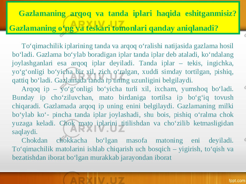 Gazlamaning arqoq va tanda iplari haqida eshitganmisiz? Gazlamaning o‘ng va teskari tomonlari qanday aniqlanadi? To‘qimachilik iplarining tanda va arqoq o‘ralishi natijasida gazlama hosil bo‘ladi. Gazlama bo‘ylab boradigan iplar tanda iplar deb ataladi, ko‘ndalang joylashganlari esa arqoq iplar deyiladi. Tanda iplar – tekis, ingichka, yo‘g‘onligi bo‘yicha bir xil, zich o‘ralgan, xuddi simday tortilgan, pishiq, qattiq bo‘ladi. Gazlamada tanda ip uning uzunligini belgilaydi. Arqoq ip – yo‘g‘onligi bo‘yicha turli xil, ixcham, yumshoq bo‘ladi. Bunday ip cho‘ziluvchan, mato birdaniga tortilsa ip bo‘g‘iq tovush chiqaradi. Gazlamada arqoq ip uning enini belgilaydi. Gazlamaning milki bo‘ylab ko‘- pincha tanda iplar joylashadi, shu bois, pishiq o‘ralma chok yuzaga keladi. Chok mato iplarini titilishdan va cho‘zilib ketmasligidan saqlaydi. Chokdan chokkacha bo‘lgan masofa matoning eni deyiladi. To‘qimachilik matolarini ishlab chiqarish uch bosqich – yigirish, to‘qish va bezatishdan iborat bo‘lgan murakkab jarayondan iborat 