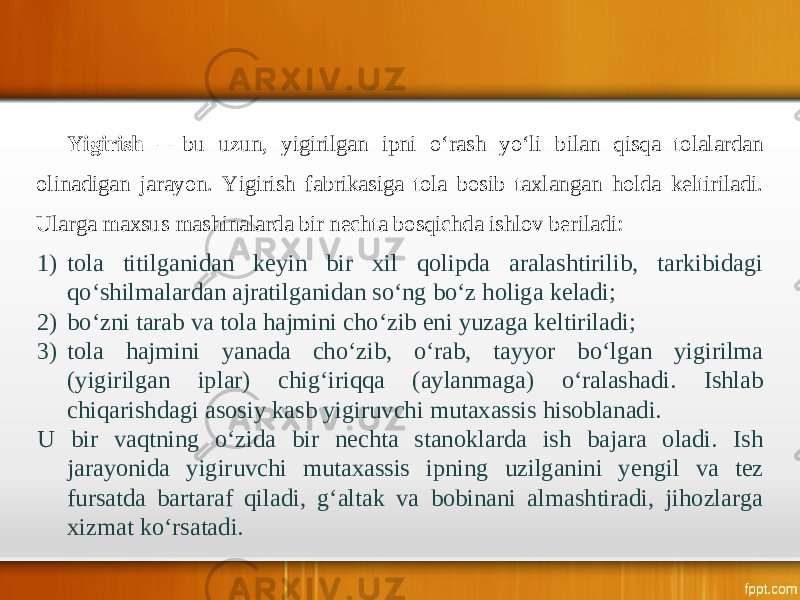 Yigirish – bu uzun, yigirilgan ipni o‘rash yo‘li bilan qisqa tolalardan olinadigan jarayon. Yigirish fabrikasiga tola bosib taxlangan holda keltiriladi. Ularga maxsus mashinalarda bir nechta bosqichda ishlov beriladi: 1) tola titilganidan keyin bir xil qolipda aralashtirilib, tarkibidagi qo‘shilmalardan ajratilganidan so‘ng bo‘z holiga keladi; 2) bo‘zni tarab va tola hajmini cho‘zib eni yuzaga keltiriladi; 3) tola hajmini yanada cho‘zib, o‘rab, tayyor bo‘lgan yigirilma (yigirilgan iplar) chig‘iriqqa (aylanmaga) o‘ralashadi. Ishlab chiqarishdagi asosiy kasb yigiruvchi mutaxassis hisoblanadi. U bir vaqtning o‘zida bir nechta stanoklarda ish bajara oladi. Ish jarayonida yigiruvchi mutaxassis ipning uzilganini yengil va tez fursatda bartaraf qiladi, g‘altak va bobinani almashtiradi, jihozlarga xizmat ko‘rsatadi. 