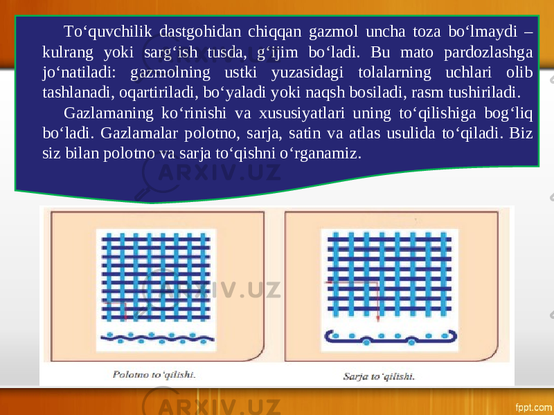 To‘quvchilik dastgohidan chiqqan gazmol uncha toza bo‘lmaydi – kulrang yoki sarg‘ish tusda, g‘ijim bo‘ladi. Bu mato pardozlashga jo‘natiladi: gazmolning ustki yuzasidagi tolalarning uchlari olib tashlanadi, oqartiriladi, bo‘yaladi yoki naqsh bosiladi, rasm tushiriladi. Gazlamaning ko‘rinishi va xususiyatlari uning to‘qilishiga bog‘liq bo‘ladi. Gazlamalar polotno, sarja, satin va atlas usulida to‘qiladi. Biz siz bilan polotno va sarja to‘qishni o‘rganamiz. 