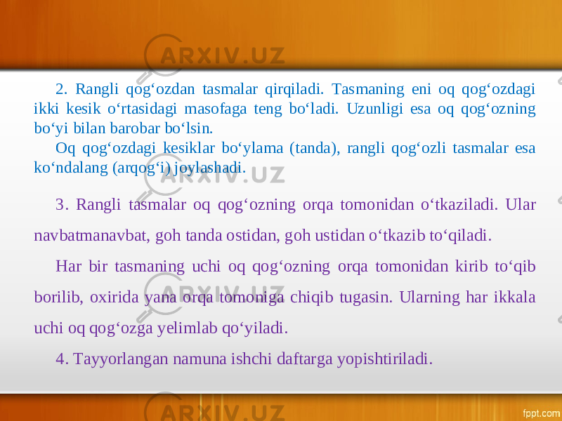 2. Rangli qog‘ozdan tasmalar qirqiladi. Tasmaning eni oq qog‘ozdagi ikki kesik o‘rtasidagi masofaga teng bo‘ladi. Uzunligi esa oq qog‘ozning bo‘yi bilan barobar bo‘lsin. Oq qog‘ozdagi kesiklar bo‘ylama (tanda), rangli qog‘ozli tasmalar esa ko‘ndalang (arqog‘i) joylashadi. 3. Rangli tasmalar oq qog‘ozning orqa tomonidan o‘tkaziladi. Ular navbatmanavbat, goh tanda ostidan, goh ustidan o‘tkazib to‘qiladi. Har bir tasmaning uchi oq qog‘ozning orqa tomonidan kirib to‘qib borilib, oxirida yana orqa tomoniga chiqib tugasin. Ularning har ikkala uchi oq qog‘ozga yelimlab qo‘yiladi. 4. Tayyorlangan namuna ishchi daftarga yopishtiriladi. 