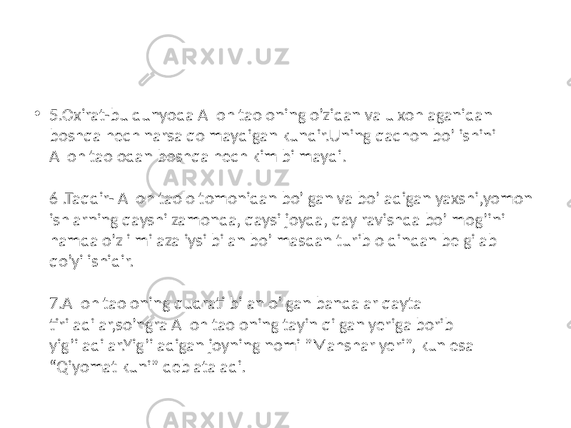 • 5.Oxirat-bu dunyoda Alloh taoloning o’zidan va u xohlaganidan boshqa hech narsa qolmaydigan kundir.Uning qachon bo’lishini Alloh taolodan boshqa hech kim bilmaydi. 6 .Taqdir- Alloh taolo tomonidan bo’lgan va bo’ladigan yaxshi,yomon ishlarning qayshi zamonda, qaysi joyda, qay ravishda bo’lmog’ini hamda o’z ilmi azaliysi bilan bo’lmasdan turib oldindan belgilab qo’yilishidir. 7.Alloh taoloning qudrati bilan o’lgan bandalar qayta tiriladilar,so’ngra Alloh taoloning tayin qilgan yeriga borib yig’iladilar.Yig’iladigan joyning nomi ”Mahshar yeri”, kun esa “Qiyomat kuni” deb ataladi. 