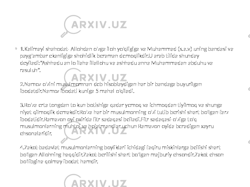 • 1.Kalimayi shahodat- Allohdan o’zga iloh yo’qligiga va Muhammad (s.a.v) uning bandasi va payg’ambar ekanligiga shohidlik beraman demoqlikdir.U arab tilida shunday deyiladi:”Ashhadu an lo ilaha illallohu va ashhadu anna Muhammadan abduhu va rasuluh”. 2.Namoz o’zini musulmomnan deb hisoblaydigan har bir bandaga buyurilgan ibodatdir.Namoz ibodati kuniga 5 mahal o’qiladi. 3.Ro’za erta tongdan to kun botishiga qadar yemoq va ichmoqdan tiyilmoq va shunga niyat qilmoqlik demakdir.Ro’za har bir musulmonning o’zi tutib berishi shart bo’lgan farz ibodatidir.Ramazon oyi oxirida fitr sadaqasi beiladi.Fitr sadaqasi-o’ziga to’q musulmonlarning muhtoj va hojatmandlar uchun Ramazon oyida beradigan xayru ehsonalaridir. 4.Zakot-badavlat musulmonlarning boyliklari ichidagi faqiru miskinlarga beilishi shart bo’lgan Allohning haqqidir.Zakot-berilishi shart bo’lgan majburiy ehsondir.Zakot ehson bo’libgina qolmay ibodat hamdir. 