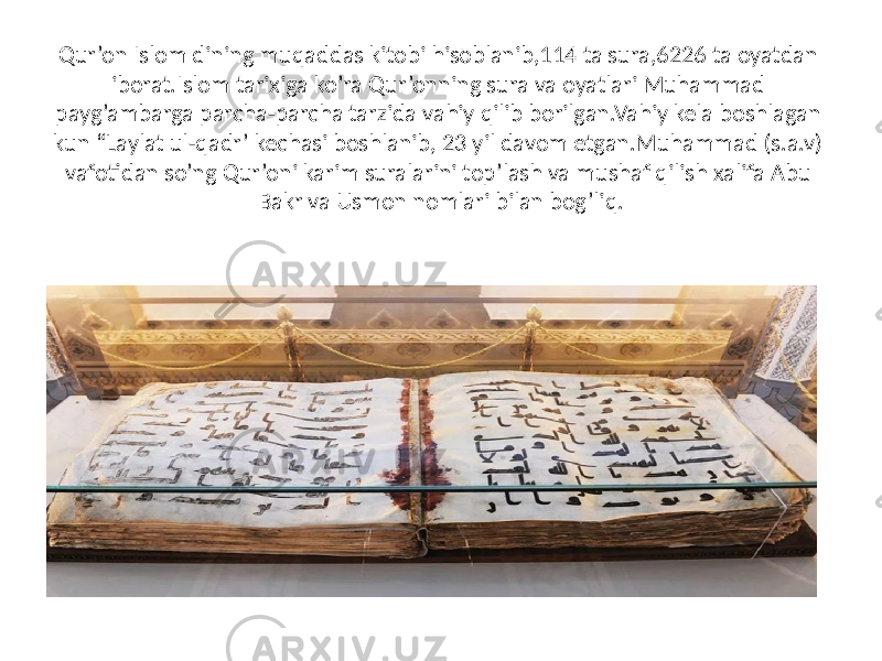 Qur ’on Islom dining muqaddas kitobi hisoblanib,114 ta sura,6226 ta oyatdan iborat.Islom tarixiga ko’ra Qur’onning sura va oyatlari Muhammad payg’ambarga parcha-parcha tarzida vahiy qilib borilgan.Vahiy kela boshlagan kun “Laylat ul-qadr’ kechasi boshlanib, 23 yil davom etgan.Muhammad (s.a.v) vafotidan so’ng Qur’oni karim suralarini top’lash va mushaf qilish xalifa Abu Bakr va Usmon nomlari bilan bog’liq. 