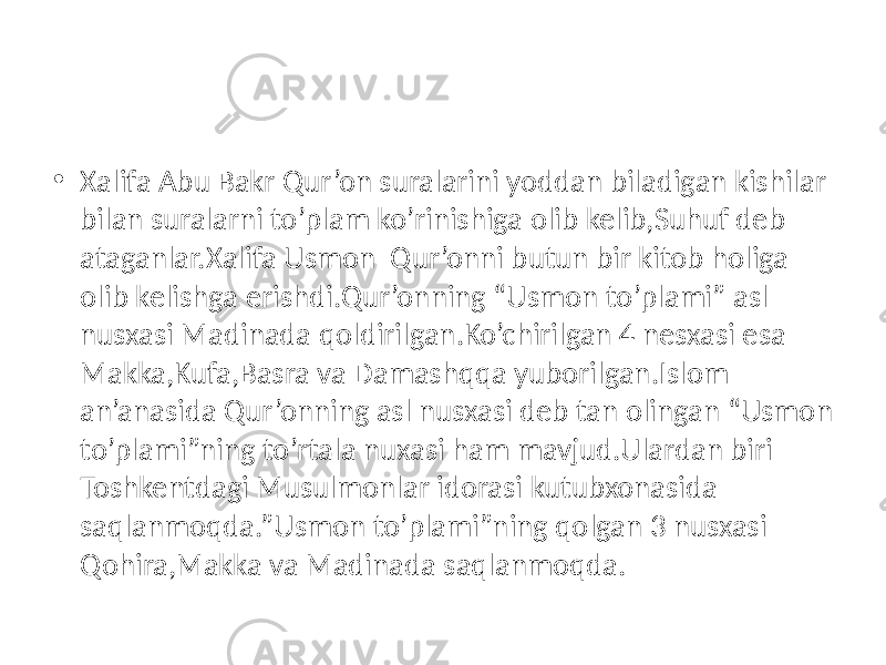 • Xalifa Abu Bakr Qur’on suralarini yoddan biladigan kishilar bilan suralarni to’plam ko’rinishiga olib kelib,Suhuf deb ataganlar.Xalifa Usmon Qur’onni butun bir kitob holiga olib kelishga erishdi.Qur’onning “Usmon to’plami” asl nusxasi Madinada qoldirilgan.Ko’chirilgan 4 nesxasi esa Makka,Kufa,Basra va Damashqqa yuborilgan.Islom an’anasida Qur’onning asl nusxasi deb tan olingan “Usmon to’plami”ning to’rtala nuxasi ham mavjud.Ulardan biri Toshkentdagi Musulmonlar idorasi kutubxonasida saqlanmoqda.”Usmon to’plami”ning qolgan 3 nusxasi Qohira,Makka va Madinada saqlanmoqda. 