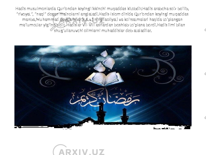 Hadis musulmonlarda Qur’ondan keyingi ikkinchi muqaddas kitobdir.Hadis arabcha so’z bo’lib, ”rivoyat”, ”naql” degan ma’nolarni anglatadi.Hadis-Islom dinida Qur’ondan keyingi muqaddas manba,Muhammad payg’ambar(s.a.v.) ning faoliyati va ko’rsatmalari haqida to’plangan ma’lumotlar yig’indisidir. Hadislar VII-VIII asrlardan boshlab to’plana bordi.Hadis ilmi bilan shug’ullanuvchi olimlarni muhaddislar deb ataladilar. 