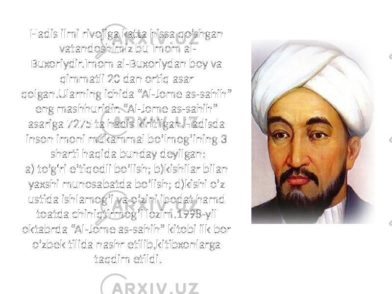 Hadis ilmi rivojiga katta hissa qo’shgan vatandoshimiz bu Imom al- Buxoriydir.Imom al-Buxoriydan boy va qimmatli 20 dan ortiq asar qolgan.Ularning ichida “Al-Jome as-sahih” eng mashhuridir. “Al-Jome as-sahih” asariga 7275 ta hadis kiritilgan.Hadisda inson imoni mukammal bo’lmog’ining 3 sharti haqida bunday deyilgan: a) to’g‘ri e’tiqodli bo’lish; b)kishilar bilan yaxshi munosabatda bo’lish; d)kishi o’z ustida ishlamog’i va o’zini ibodat hamd toatda chiniqtirmog’i lozim.1998-yil oktabrda “Al-Jome as-sahih” kitobi ilk bor o’zbek tilida nashr etilib,kitibxonlarga taqdim etildi. 