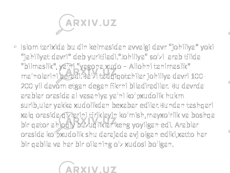 • Islom tarixida bu din kelmasidan avvalgi davr “johiliya” yoki “jahiliyat davri” deb yuritiladi.”Johiliya“ so’zi arab tilida “bilmaslik”, ya’ni “yagona xudo – Allohni tanimaslik” ma’nolarini beradi.Ba’zi tadqiqotchilar johiliya davri 100- 200 yil davom etgan degan fikrni biladiradilar. Bu davrda arablar orasida al-vasaniya ya’ni ko’pxudolik hukm surib,ular yakka xudolikdan bexabar edilar.Bundan tashqari xalq orasida qizlarini tiriklayin ko’mish,mayxo’rlik va boshqa bir qator ahloqiy buzuqliklar keng yoyilgan edi. Arablar orasida ko’pxudolik shu darajada avj olgan ediki,xatto har bir qabila va har bir oilaning o’z xudosi bo’lgan. 