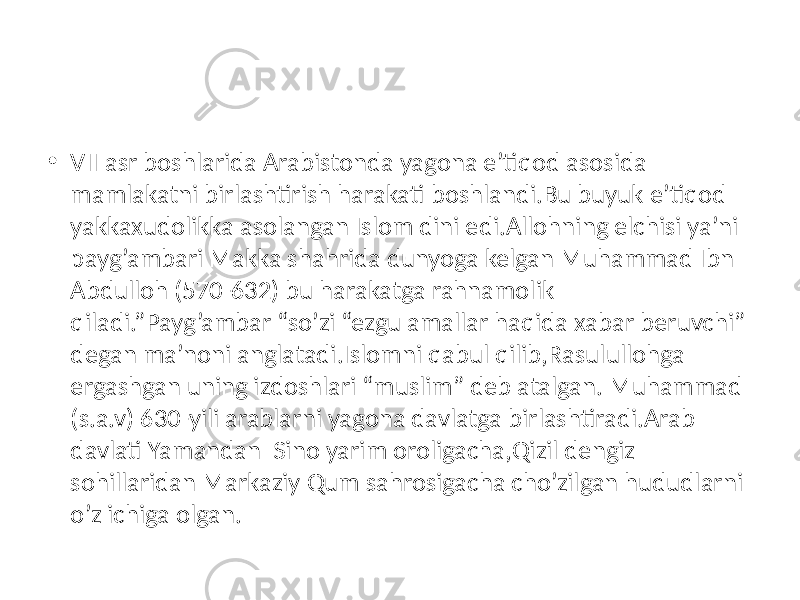 • VII asr boshlarida Arabistonda yagona e’tiqod asosida mamlakatni birlashtirish harakati boshlandi.Bu buyuk e’tiqod yakkaxudolikka asolangan Islom dini edi.Allohning elchisi ya’ni payg’ambari Makka shahrida dunyoga kelgan Muhammad Ibn Abdulloh (570-632) bu harakatga rahnamolik qiladi.”Payg’ambar “so’zi “ezgu amallar haqida xabar beruvchi” degan ma’noni anglatadi.Islomni qabul qilib,Rasulullohga ergashgan uning izdoshlari “muslim” deb atalgan. Muhammad (s.a.v) 630-yili arablarni yagona davlatga birlashtiradi.Arab davlati Yamandan Sino yarim oroligacha,Qizil dengiz sohillaridan Markaziy Qum sahrosigacha cho’zilgan hududlarni o’z ichiga olgan. 