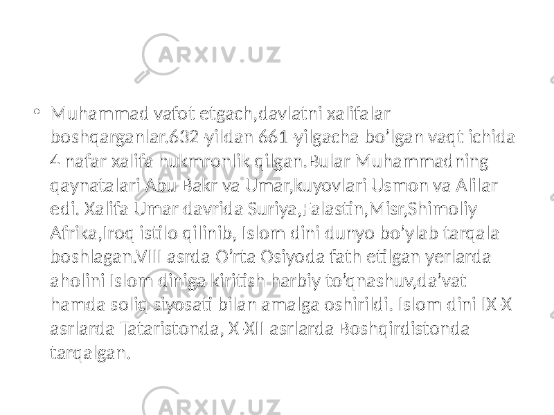 • Muhammad vafot etgach,davlatni xalifalar boshqarganlar.632-yildan 661-yilgacha bo’lgan vaqt ichida 4 nafar xalifa hukmronlik qilgan.Bular Muhammadning qaynatalari Abu Bakr va Umar,kuyovlari Usmon va Alilar edi. Xalifa Umar davrida Suriya,Falastin,Misr,Shimoliy Afrika,Iroq istilo qilinib, Islom dini dunyo bo’ylab tarqala boshlagan.VIII asrda O’rta Osiyoda fath etilgan yerlarda aholini Islom diniga kiritish harbiy to’qnashuv,da’vat hamda soliq siyosati bilan amalga oshirildi. Islom dini IX-X asrlarda Tataristonda, X-XII asrlarda Boshqirdistonda tarqalgan. 