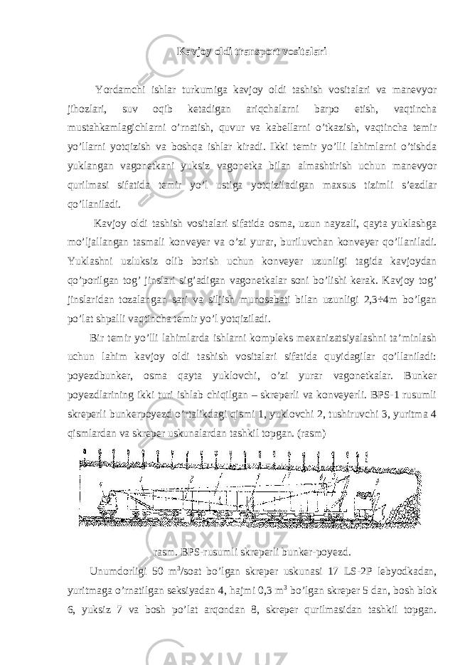 Kavjoy oldi transport vositalari Yordamchi ishlar turkumiga kavjoy oldi tashish vositalari va manevyor jihozlari, suv oqib ketadigan ariqchalarni barpo etish, vaqtincha mustahkamlagichlarni o’rnatish, quvur va kabellarni o’tkazish, vaqtincha temir yo’llarni yotqizish va boshqa ishlar kiradi. Ikki temir yo’lli lahimlarni o’tishda yuklangan vagonetkani yuksiz vagonetka bilan almashtirish uchun manevyor qurilmasi sifatida temir yo’l ustiga yotqiziladigan maxsus tizimli s’ezdlar qo’llaniladi. Kavjoy oldi tashish vositalari sifatida osma, uzun nayzali, qayta yuklashga mo’ljallangan tasmali konveyer va o’zi yurar, buriluvchan konveyer qo’llaniladi. Yuklashni uzluksiz olib borish uchun konveyer uzunligi tagida kavjoydan qo’porilgan tog’ jinslari sig’adigan vagonetkalar soni bo’lishi kerak. Kavjoy tog’ jinslaridan tozalangan sari va siljish munosabati bilan uzunligi 2,3÷4m bo’lgan po’lat shpalli vaqtincha temir yo’l yotqiziladi. Bir temir yo’lli lahimlarda ishlarni kompleks mexanizatsiyalashni ta’minlash uchun lahim kavjoy oldi tashish vositalari sifatida quyidagilar qo’llaniladi: poyezdbunker, osma qayta yuklovchi, o’zi yurar vagonetkalar. Bunker poyezdlarining ikki turi ishlab chiqilgan – skreperli va konveyerli. BPS-1 rusumli skreperli bunkerpoyezd o’rtalikdagi qismi 1, yuklovchi 2, tushiruvchi 3, yuritma 4 qismlardan va skreper uskunalardan tashkil topgan. (rasm) rasm . BPS - rusumli skreperli bunker - poyezd . Unumdorligi 50 m 3 / soat bo ’ lgan skreper uskunasi 17 LS -2 P lebyodkadan , yuritmaga o ’ rnatilgan seksiyadan 4, hajmi 0,3 m 3 bo ’ lgan skreper 5 dan , bosh blok 6, yuksiz 7 va bosh po ’ lat arqondan 8, skreper qurilmasidan tashkil topgan . 