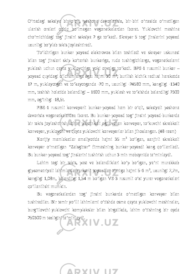 O ’ rtadagi seksiya bir o ’ qli , peshona devorlarisiz , bir - biri o ’ rtasida o ’ rnatilgan ulanish oralari ochiq bo ’ lmagan vagonetkalardan iborat . Yuklovchi mashina cho ’ michidagi tog ’ jinsini seksiya 2 ga to ’ kadi . Skreper 5 tog ’ jinslarini poyezd uzunligi bo ’ ylab tekis joylashtiradi . To ’ ldirilgan bunker poyezd elektrovoz bilan tashiladi va skreper uskunasi bilan tog ’ jinslari skip ko ’ tarish bunkeriga , ruda tushirgichlarga , vagonetkalarni yuklash uchun qayta yuklovchiga yoki otvalga to ’ kadi . BPS -1 rusumli bunker – poyezd quyidagi o ’ lchamlarga ega : hajmi -30 m 3 , burilish kichik radiusi harakatda 12 m , yuklayotgan va to ’ kayotganda -20 m , uzunligi -24580 mm , kengligi -1340 mm , tashish holatida balandligi – 1600 mm , yuklash va to ’ kishda balandligi 2300 mm , og ’ irligi -18,5 t . PBE-1 rusumli konveyerli bunker-poyezd ham bir o’qli, seksiyali peshona devorisiz vagonetkalardan iborat. Bu bunker-poyezd tog’ jinsini poyezd-bunkerda bir tekis joylashtirish uchun plastinkali egiluvchan konveyer, to’kuvchi skrebkali konveyer, yuklovchi va qayta yuklovchi konveyerlar bilan jihozlangan. (48-rasm) Xorijiy mamlakatlar amaliyotida hajmi 35 m 3 bo’lgan, zanjirli skrebkali konveyer o’rnatilgan “Zalsgitter” firmasining bunker-poyezdi keng qo’llaniladi. Bu bunker-poyezd tog’ jinslarini tushirish uchun 3 min mobaynida ta’minlaydi. Lahim tagi bir tekis, past va balandliklari ko’p bo’lgan, ya’ni murakkab gipsometriyali lahimlarda bunkerli poyezdlar o’rniga hajmi 5-6 m 3 , uzunligi 7,7m, kengligi 1,08m, balandligi 1,54 m bo’lgan VS-3 rusumli o’zi yurar vagonetkalari qo’llanilishi mumkin. Bu vagonetkalardan tog’ jinsini bunkerda o’rnatilgan konveyer bilan tushiradilar. Bir temir yo’lli lahimlarni o’tishda osma qayta yuklovchi mashinalar, burg’ilovchi-yuklovchi komplekslar bilan birgalikda, lahim o’tishning bir oyda 250300 m tezligini ta’minlaydi. 