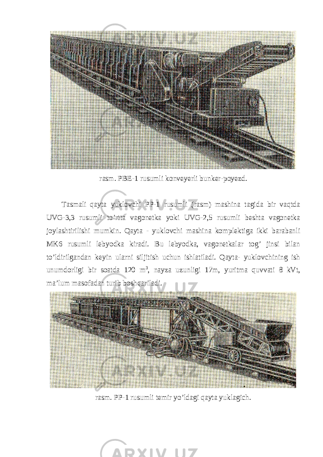 rasm. PBE-1 rusumli konveyerli bunker-poyezd. Tasmali qayta yuklovchi PP-1 rusumli (rasm) mashina tagida bir vaqtda UVG-3,3 rusumli to’rtta vagonetka yoki UVG-2,5 rusumli beshta vagonetka joylashtirilishi mumkin. Qayta - yuklovchi mashina komplektiga ikki barabanli MK6 rusumli lebyodka kiradi. Bu lebyodka, vagonetkalar tog’ jinsi bilan to’ldirilgandan keyin ularni siljitish uchun ishlatiladi. Qayta- yuklovchining ish unumdorligi bir soatda 120 m 3 , nayza uzunligi 17m, yuritma quvvati 8 kVt, ma’lum masofadan turib boshqariladi. rasm. PP-1 rusumli temir yo’ldagi qayta yuklagich. 