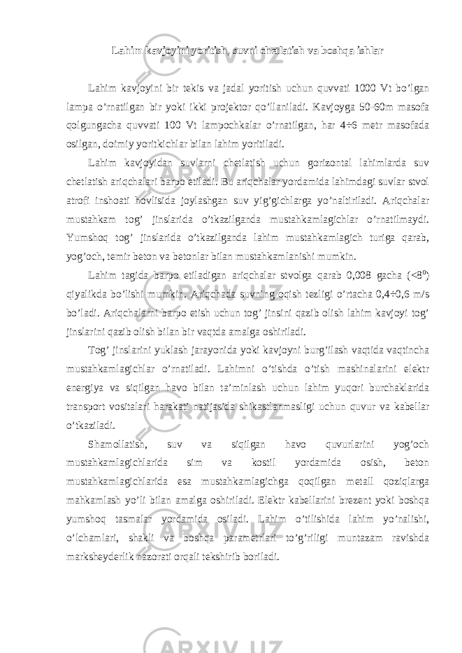 Lahim kavjoyini yoritish, suvni chetlatish va boshqa ishlar Lahim kavjoyini bir tekis va jadal yoritish uchun quvvati 1000 Vt bo’lgan lampa o’rnatilgan bir yoki ikki projektor qo’llaniladi. Kavjoyga 50-60m masofa qolgungacha quvvati 100 Vt lampochkalar o’rnatilgan, har 4÷6 metr masofada osilgan, doimiy yoritkichlar bilan lahim yoritiladi. Lahim kavjoyidan suvlarni chetlatish uchun gorizontal lahimlarda suv chetlatish ariqchalari barpo etiladi. Bu ariqchalar yordamida lahimdagi suvlar stvol atrofi inshoati hovlisida joylashgan suv yig’gichlarga yo’naltiriladi. Ariqchalar mustahkam tog’ jinslarida o’tkazilganda mustahkamlagichlar o’rnatilmaydi. Yumshoq tog’ jinslarida o’tkazilganda lahim mustahkamlagich turiga qarab, yog’och, temir beton va betonlar bilan mustahkamlanishi mumkin. Lahim tagida barpo etiladigan ariqchalar stvolga qarab 0,008 gacha (<8 0 ) qiyalikda bo’lishi mumkin. Ariqchada suvning oqish tezligi o’rtacha 0,4÷0,6 m/s bo’ladi. Ariqchalarni barpo etish uchun tog’ jinsini qazib olish lahim kavjoyi tog’ jinslarini qazib olish bilan bir vaqtda amalga oshiriladi. Tog’ jinslarini yuklash jarayonida yoki kavjoyni burg’ilash vaqtida vaqtincha mustahkamlagichlar o’rnatiladi. Lahimni o’tishda o’tish mashinalarini elektr energiya va siqilgan havo bilan ta’minlash uchun lahim yuqori burchaklarida transport vositalari harakati natijasida shikastlanmasligi uchun quvur va kabellar o’tkaziladi. Shamollatish, suv va siqilgan havo quvurlarini yog’och mustahkamlagichlarida sim va kostil yordamida osish, beton mustahkamlagichlarida esa mustahkamlagichga qoqilgan metall qoziqlarga mahkamlash yo’li bilan amalga oshiriladi. Elektr kabellarini brezent yoki boshqa yumshoq tasmalar yordamida osiladi. Lahim o’tilishida lahim yo’nalishi, o’lchamlari, shakli va boshqa parametrlari to’g’riligi muntazam ravishda marksheyderlik nazorati orqali tekshirib boriladi. 