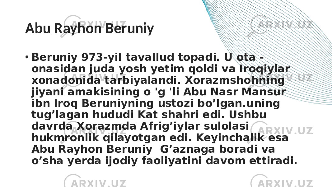 Abu Rayhon Beruniy • Beruniy 973-yil tavallud topadi. U ota - onasidan juda yosh yetim qoldi va Iroqiylar xonadonida tarbiyalandi. Xorazmshohning jiyani amakisining o &#39;g &#39;li Abu Nasr Mansur ibn Iroq Beruniyning ustozi bo’lgan.uning tug’lagan hududi Kat shahri edi. Ushbu davrda Xorazmda Afrig’iylar sulolasi hukmronlik qilayotgan edi. Keyinchalik esa Abu Rayhon Beruniy G’aznaga boradi va o’sha yerda ijodiy faoliyatini davom ettiradi. 