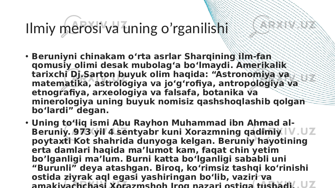 Ilmiy merosi va uning o’rganilishi • Beruniyni chinakam o‘rta asrlar Sharqining ilm-fan qomusiy olimi desak mubolag‘a bo‘lmaydi. Amerikalik tarixchi Dj.Sarton buyuk olim haqida: “Astronomiya va matematika, astrologiya va jo‘g‘rofiya, antropologiya va etnografiya, arxeologiya va falsafa, botanika va minerologiya uning buyuk nomisiz qashshoqlashib qolgan bo‘lardi” degan. • Uning to‘liq ismi Abu Rayhon Muhammad ibn Ahmad al- Beruniy. 973 yil 4 sentyabr kuni Xorazmning qadimiy poytaxti Kot shahrida dunyoga kelgan. Beruniy hayotining erta damlari haqida ma’lumot kam, faqat chin yetim bo’lganligi ma’lum. Burni katta bo‘lganligi sababli uni “Burunli” deya atashgan. Biroq, ko‘rimsiz tashqi ko‘rinishi ostida ziyrak aql egasi yashiringan bo‘lib, vaziri va amakivachchasi Xorazmshoh Iroq nazari ostiga tushadi. Qarigan chog‘ida Beruniy shunday yozadi: “... Iroqlar oilasi menga non-choy berib, odamlar orasiga olib chiqdi...” 