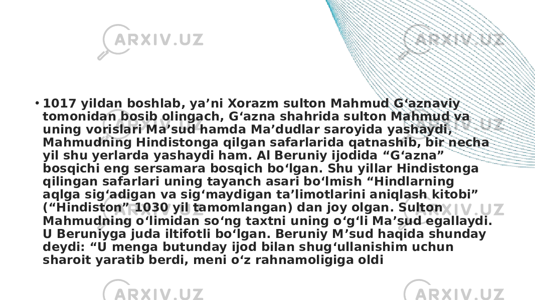 • 1017 yildan boshlab, ya’ni Xorazm sulton Mahmud G‘aznaviy tomonidan bosib olingach, G‘azna shahrida sulton Mahmud va uning vorislari Ma’sud hamda Ma’dudlar saroyida yashaydi, Mahmudning Hindistonga qilgan safarlarida qatnashib, bir necha yil shu yerlarda yashaydi ham. Al Beruniy ijodida “G‘azna” bosqichi eng sersamara bosqich bo‘lgan. Shu yillar Hindistonga qilingan safarlari uning tayanch asari bo‘lmish “Hindlarning aqlga sig‘adigan va sig‘maydigan ta’limotlarini aniqlash kitobi” (“Hindiston” 1030 yil tamomlangan) dan joy olgan. Sulton Mahmudning o‘limidan so‘ng taxtni uning o‘g‘li Ma’sud egallaydi. U Beruniyga juda iltifotli bo‘lgan. Beruniy M’sud haqida shunday deydi: “U menga butunday ijod bilan shug‘ullanishim uchun sharoit yaratib berdi, meni o‘z rahnamoligiga oldi 