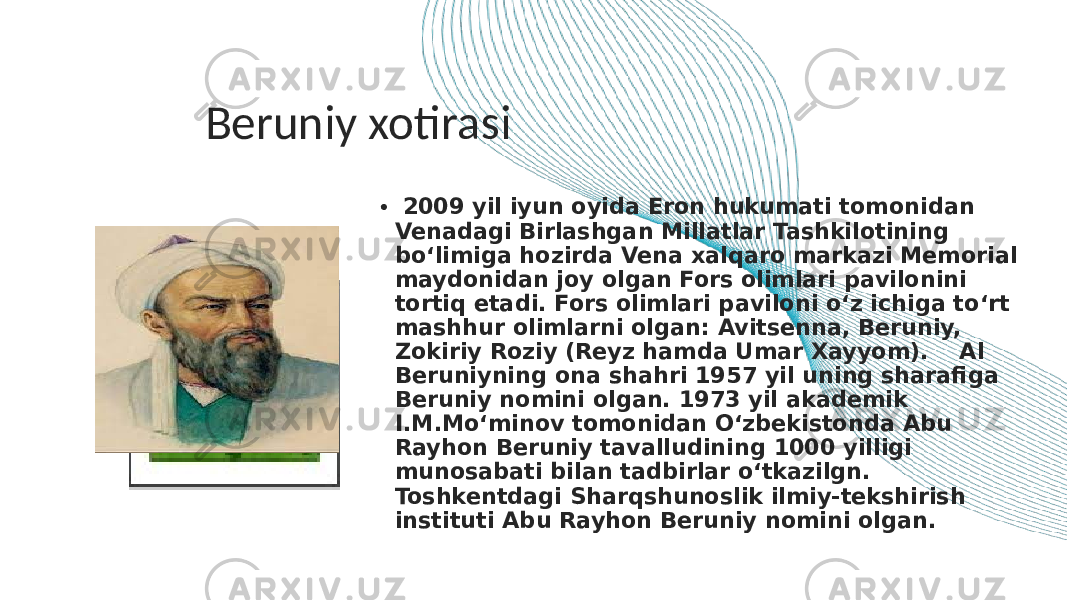 Beruniy xotirasi • 2009 yil iyun oyida Eron hukumati tomonidan Venadagi Birlashgan Millatlar Tashkilotining bo‘limiga hozirda Vena xalqaro markazi Memorial maydonidan joy olgan Fors olimlari pavilonini tortiq etadi. Fors olimlari paviloni o‘z ichiga to‘rt mashhur olimlarni olgan: Avitsenna, Beruniy, Zokiriy Roziy (Reyz hamda Umar Xayyom).    Al Beruniyning ona shahri 1957 yil uning sharafiga Beruniy nomini olgan. 1973 yil akademik I.M.Mo‘minov tomonidan O‘zbekistonda Abu Rayhon Beruniy tavalludining 1000 yilligi munosabati bilan tadbirlar o‘tkazilgn. Toshkentdagi Sharqshunoslik ilmiy-tekshirish instituti Abu Rayhon Beruniy nomini olgan.c 