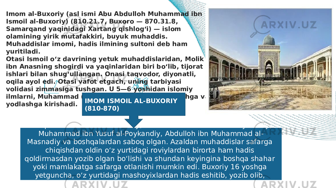 Imom al-Buxoriy (asl ismi Abu Abdulloh Muhammad ibn Ismoil al-Buxoriy) (810.21.7, Buxoro — 870.31.8, Samarqand yaqinidagi Xartang qishlog‘i) — islom olamining yirik mutafakkiri, buyuk muhaddis. Muhaddislar imomi, hadis ilmining sultoni deb ham yuritiladi. Otasi Ismoil o‘z davrining yetuk muhaddislaridan, Molik ibn Anasning shogirdi va yaqinlaridan biri bo‘lib, tijorat ishlari bilan shug‘ullangan. Onasi taqvodor, diyonatli, oqila ayol edi. Otasi vafot etgach, uning tarbiyasi volidasi zimmasiga tushgan. U 5—6 yoshidan islomiy ilmlarni, Muhammad (sav)ning hadislarini o‘rganishga va yodlashga kirishadi. Taniqli muhaddislar — al-Doxiliy, Muhammad ibn Salom al-Poykandiy, Muhammad ibn Yusuf al-Poykandiy, Abdulloh ibn Muhammad al- Masnadiy va boshqalardan saboq olgan. Azaldan muhaddislar safarga chiqishdan oldin o‘z yurtidagi roviylardan birorta ham hadis qoldirmasdan yozib olgan bo‘lishi va shundan keyingina boshqa shahar yoki mamlakatga safarga otlanishi mumkin edi. Buxoriy 16 yoshga yetguncha, o‘z yurtidagi mashoyixlardan hadis eshitib, yozib olib, xalifalikning turli viloyatlari tomon yo‘l oladi. IMOM ISMOIL AL-BUXORIY (810-870) 