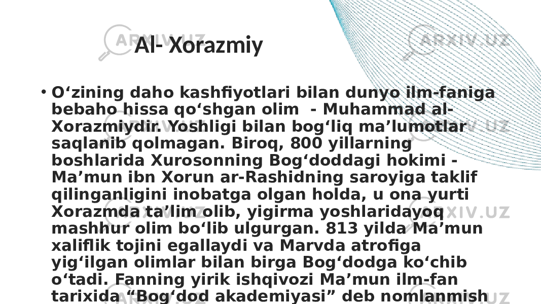 Al- Xorazmiy • O‘zining daho kashfiyotlari bilan dunyo ilm-faniga bebaho hissa qo‘shgan olim  - Muhammad al- Xorazmiydir. Yoshligi bilan bog‘liq ma’lumotlar saqlanib qolmagan. Biroq, 800 yillarning boshlarida Xurosonning Bog‘doddagi hokimi - Ma’mun ibn Xorun ar-Rashidning saroyiga taklif qilinganligini inobatga olgan holda, u ona yurti Xorazmda ta’lim olib, yigirma yoshlaridayoq mashhur olim bo‘lib ulgurgan. 813 yilda Ma’mun xaliflik tojini egallaydi va Marvda atrofiga yig‘ilgan olimlar bilan birga Bog‘dodga ko‘chib o‘tadi. Fanning yirik ishqivozi Ma’mun ilm-fan tarixida “Bog‘dod akademiyasi” deb nomlanmish “Bayt al-hikma”ga (“Donolik uyi”) asos soladi. 