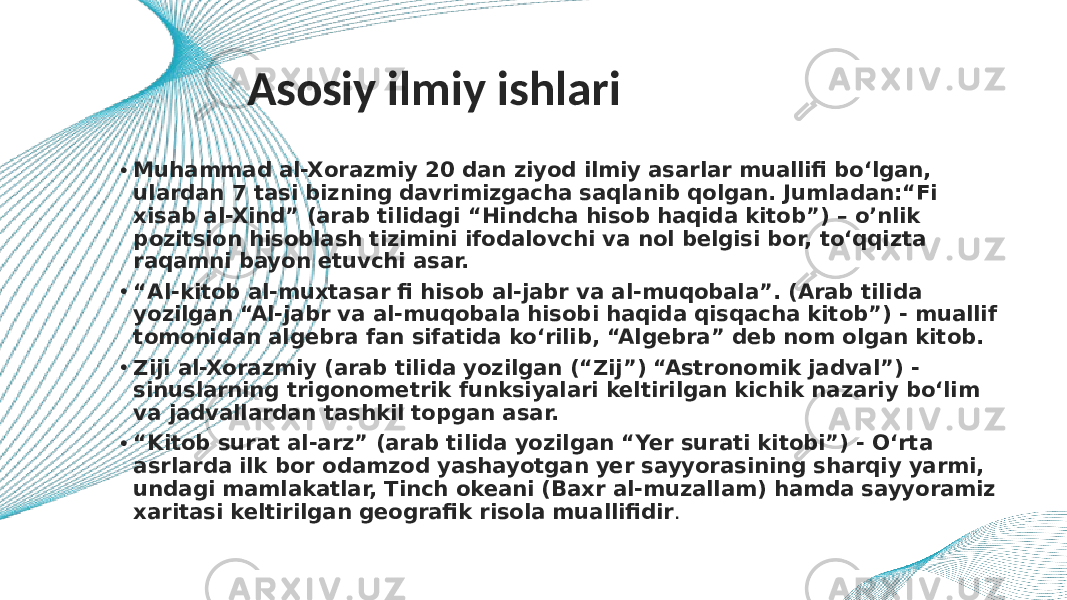 Asosiy ilmiy ishlari • Muhammad al-Xorazmiy 20 dan ziyod ilmiy asarlar muallifi bo‘lgan, ulardan 7 tasi bizning davrimizgacha saqlanib qolgan. Jumladan:“Fi xisab al-Xind” (arab tilidagi “Hindcha hisob haqida kitob”) – o’nlik pozitsion hisoblash tizimini ifodalovchi va nol belgisi bor, to‘qqizta raqamni bayon etuvchi asar. • “ Al-kitob al-muxtasar fi hisob al-jabr va al-muqobala”. (Arab tilida yozilgan “Al-jabr va al-muqobala hisobi haqida qisqacha kitob”) - muallif tomonidan algebra fan sifatida ko‘rilib, “Algebra” deb nom olgan kitob. • Ziji al-Xorazmiy (arab tilida yozilgan (“Zij”) “Astronomik jadval”) - sinuslarning trigonometrik funksiyalari keltirilgan kichik nazariy bo‘lim va jadvallardan tashkil topgan asar. • “ Kitob surat al-arz” (arab tilida yozilgan “Yer surati kitobi”) - O‘rta asrlarda ilk bor odamzod yashayotgan yer sayyorasining sharqiy yarmi, undagi mamlakatlar, Tinch okeani (Baxr al-muzallam) hamda sayyoramiz xaritasi keltirilgan geografik risola muallifidir . 