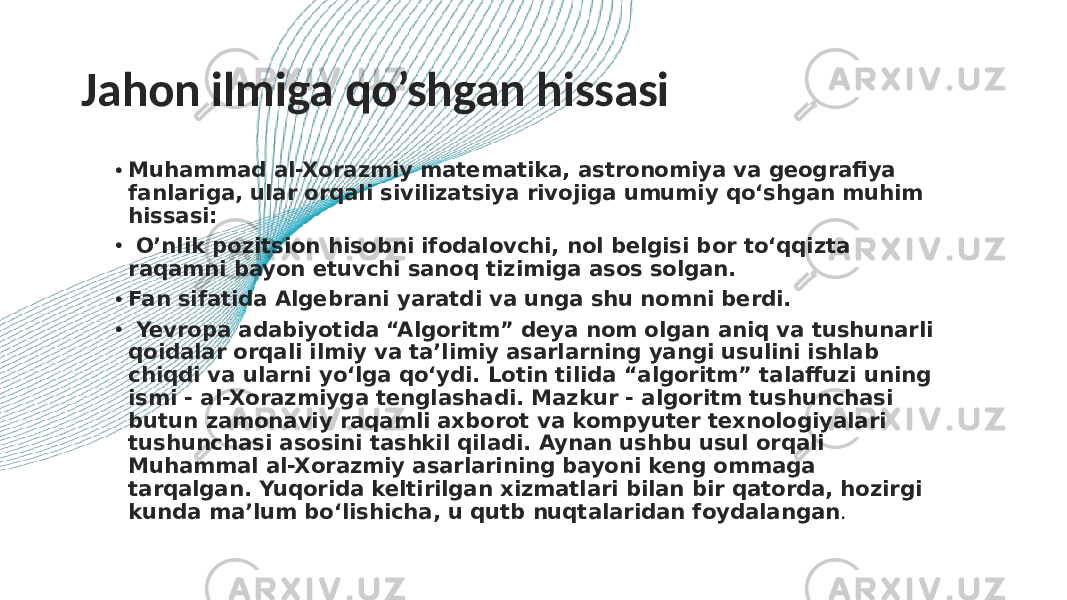 Jahon ilmiga qo’shgan hissasi • Muhammad al-Xorazmiy matematika, astronomiya va geografiya fanlariga, ular orqali sivilizatsiya rivojiga umumiy qo‘shgan muhim hissasi: • O’nlik pozitsion hisobni ifodalovchi, nol belgisi bor to‘qqizta raqamni bayon etuvchi sanoq tizimiga asos solgan. • Fan sifatida Algebrani yaratdi va unga shu nomni berdi. • Yevropa adabiyotida “Algoritm” deya nom olgan aniq va tushunarli qoidalar orqali ilmiy va ta’limiy asarlarning yangi usulini ishlab chiqdi va ularni yo‘lga qo‘ydi. Lotin tilida “algoritm” talaffuzi uning ismi - al-Xorazmiyga tenglashadi. Mazkur - algoritm tushunchasi butun zamonaviy raqamli axborot va kompyuter texnologiyalari tushunchasi asosini tashkil qiladi. Aynan ushbu usul orqali Muhammal al-Xorazmiy asarlarining bayoni keng ommaga tarqalgan. Yuqorida keltirilgan xizmatlari bilan bir qatorda, hozirgi kunda ma’lum bo‘lishicha, u qutb nuqtalaridan foydalangan . 