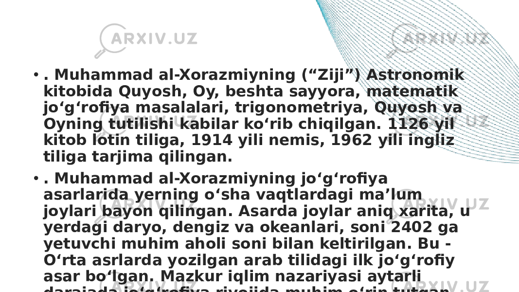 • . Muhammad al-Xorazmiyning (“Ziji”) Astronomik kitobida Quyosh, Oy, beshta sayyora, matematik jo‘g‘rofiya masalalari, trigonometriya, Quyosh va Oyning tutilishi kabilar ko‘rib chiqilgan. 1126 yil kitob lotin tiliga, 1914 yili nemis, 1962 yili ingliz tiliga tarjima qilingan. • . Muhammad al-Xorazmiyning jo‘g‘rofiya asarlarida yerning o‘sha vaqtlardagi ma’lum joylari bayon qilingan. Asarda joylar aniq xarita, u yerdagi daryo, dengiz va okeanlari, soni 2402 ga yetuvchi muhim aholi soni bilan keltirilgan. Bu - O‘rta asrlarda yozilgan arab tilidagi ilk jo‘g‘rofiy asar bo‘lgan. Mazkur iqlim nazariyasi aytarli darajada jo‘g‘rofiya rivojida muhim o‘rin tutgan . 