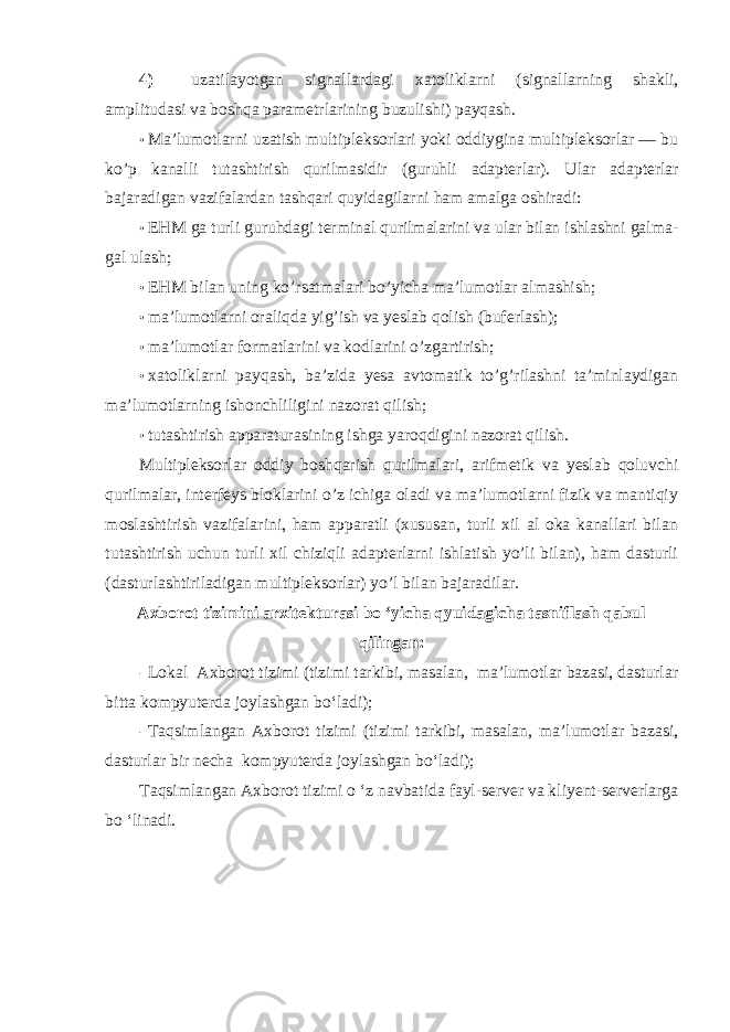 4) uzatilayotgan signallardagi xatoliklarni (signallarning shakli, amplitudasi va boshqa parametrlarining buzulishi) payqash. • Ma’lumotlarni uzatish multipleksorlari yoki oddiygina multipleksorlar — bu ko’p kanalli tutashtirish qurilmasidir (guruhli adapterlar). Ular adapterlar bajaradigan vazifalardan tashqari quyidagilarni ham amalga oshiradi: • EHM ga turli guruhdagi terminal qurilmalarini va ular bilan ishlashni galma- gal ulash; • EHM bilan uning ko’rsatmalari bo’yicha ma’lumotlar almashish; • ma’lumotlarni oraliqda yig’ish va yeslab qolish (buferlash); • ma’lumotlar formatlarini va kodlarini o’zgartirish; • xatoliklarni payqash, ba’zida yesa avtomatik to’g’rilashni ta’minlaydigan ma’lumotlarning ishonchliligini nazorat qilish; • tutashtirish apparaturasining ishga yaroqdigini nazorat qilish. Multipleksorlar oddiy boshqarish qurilmalari, arifmetik va yeslab qoluvchi qurilmalar, interfeys bloklarini o’z ichiga oladi va ma’lumotlarni fizik va mantiqiy moslashtirish vazifalarini, ham apparatli (xususan, turli xil al oka kanallari bilan tutashtirish uchun turli xil chiziqli adapterlarni ishlatish yo’li bilan), ham dasturli (dasturlashtiriladigan multipleksorlar) yo’l bilan bajaradilar. Axborot tizimini arxitekturasi bo ‘yicha qyuidagicha tasniflash qabul qilingan: - Lokal Axborot tizimi (tizimi tarkibi, masalan, ma’lumotlar bazasi, dasturlar bitta kompyuterda joylashgan bo‘ladi); - Taqsimlangan Axborot tizimi (tizimi tarkibi, masalan, ma’lumotlar bazasi, dasturlar bir necha kompyuterda joylashgan bo‘ladi); Taqsimlangan Axborot tizimi o ‘z navbatida fayl-server va kliyent-serverlarga bo ‘linadi. 