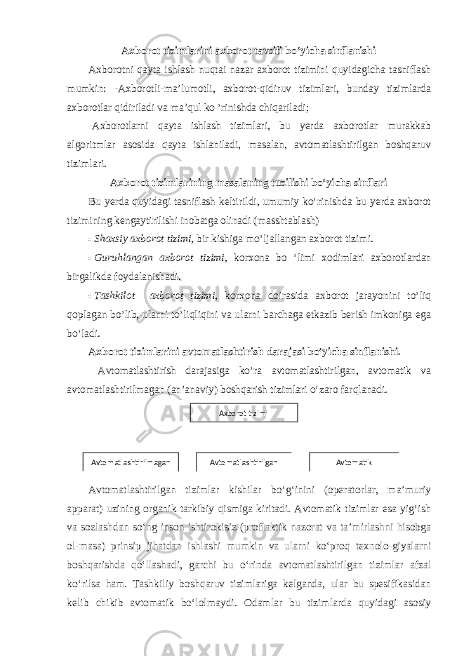 Axborot tizimlarini axborot tavsifi bo‘yicha sinflanishi Axborotni qayta ishlash nuqtai nazar axborot tizimini quyidagicha tasniflash mumkin: -Axborotli-ma’lumotli, axborot-qidiruv tizimlari, bunday tizimlarda axborotlar qidiriladi va ma’qul ko ‘rinishda chiqariladi; -Axborotlarni qayta ishlash tizimlari, bu yerda axborotlar murakkab algoritmlar asosida qayta ishlaniladi, masalan, avtomatlashtirilgan boshqaruv tizimlari. Axborot tizimlarining masalaning tuzilishi bo‘yicha sinflari Bu yerda quyidagi tasniflash keltirildi, umumiy ko‘rinishda bu yerda axborot tizimining kengaytirilishi inobatga olinadi (masshtablash) • Shaxsiy axborot tizimi, bir kishiga mo‘ljallangan axborot tizimi . • Guruhlangan axborot tizimi, korxona bo ‘limi xodimlari axborotlardan birgalikda foydalanishadi. • Tashkilot axborot tizimi, korxona doirasida axborot jarayonini to‘liq qoplagan bo‘lib, ularni to‘liqliqini va ularni barchaga etkazib berish imkoniga ega bo‘ladi. Axborot tizimlarini avtomatlashtirish darajasi bo‘yicha sinflanishi. Avtomatlashtirish darajasiga ko‘ra avtomatlashtirilgan, avtomatik va avtomatlashtirilmagan (an’anaviy) boshqarish tizimlari o‘zaro farqlanadi. Avtomatlashtirilgan tizimlar kishilar bo‘g‘inini (operatorlar, ma’muriy apparat) uzining organik tarkibiy qismiga kiritadi. Avtomatik tizimlar esa yig‘ish va sozlashdan so‘ng inson ishtirokisiz (proflaktik nazorat va ta’mirlashni hisobga ol-masa) prinsip jihatdan ishlashi mumkin va ularni ko‘proq texnolo-giyalarni boshqarishda qo‘llashadi, garchi bu o‘rinda avtomatlashtirilgan tizimlar afzal ko‘rilsa ham. Tashkiliy boshqaruv tizimlariga kelganda, ular bu spesifikasidan kelib chikib avtomatik bo‘lolmaydi. Odamlar bu tizimlarda quyidagi asosiy Axborot tizimi Avtomatlashti rilmagan Avtomatlashtirilgan Avtomatik 