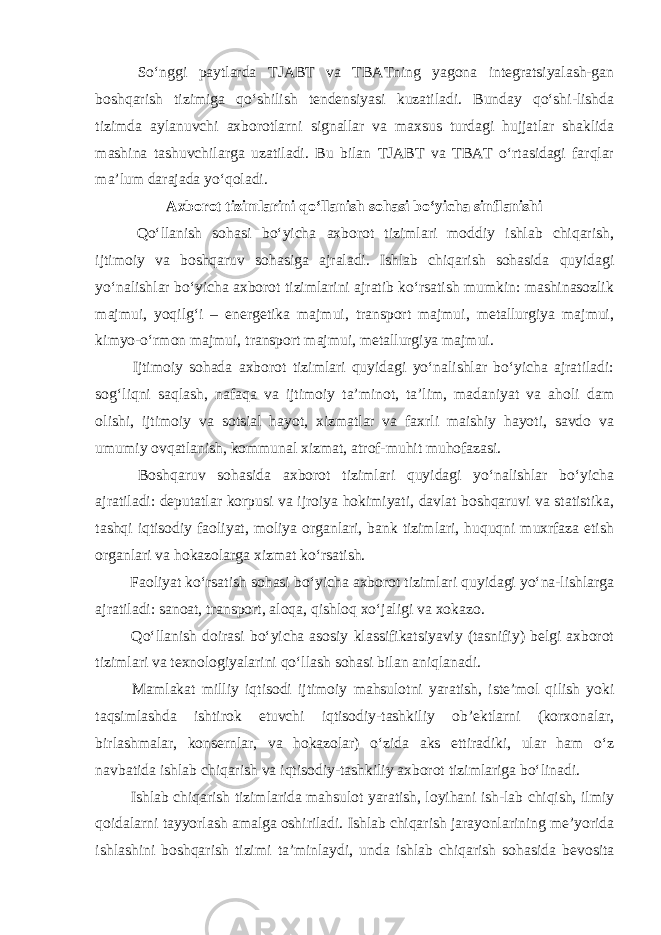  So‘nggi paytlarda TJABT va TBATning yagona integratsiyalash-gan boshqarish tizimiga qo‘shilish tendensiyasi kuzatiladi. Bunday qo‘shi-lishda tizimda aylanuvchi axborotlarni signallar va maxsus turdagi hujjatlar shaklida mashina tashuvchilarga uzatiladi. Bu bilan TJABT va TBAT o‘rtasidagi farqlar ma’lum darajada yo‘qoladi. Axborot tizimlarini qo‘llanish sohasi bo‘yicha sinflanishi Qo‘llanish sohasi bo‘yicha axborot tizimlari moddiy ishlab chiqarish, ijtimoiy va boshqaruv sohasiga ajraladi. Ishlab chiqarish sohasida quyidagi yo‘nalishlar bo‘yicha axborot tizimlarini ajratib ko‘rsatish mumkin: mashinasozlik majmui, yoqilg‘i – energetika majmui, transport majmui, metallurgiya majmui, kimyo-o‘rmon majmui, transport majmui, metallurgiya majmui. Ijtimoiy sohada axborot tizimlari quyidagi yo‘nalishlar bo‘yicha ajratiladi: sog‘liqni saqlash, nafaqa va ijtimoiy ta’minot, ta’lim, madaniyat va aholi dam olishi, ijtimoiy va sotsial hayot, xizmatlar va faxrli maishiy hayoti, savdo va umumiy ovqatlanish, kommunal xizmat, atrof-muhit muhofazasi. Boshqaruv sohasida axborot tizimlari quyidagi yo‘nalishlar bo‘yicha ajratiladi: deputatlar korpusi va ijroiya hokimiyati, davlat boshqaruvi va statistika, tashqi iqtisodiy faoliyat, moliya organlari, bank tizimlari, huquqni muxrfaza etish organlari va hokazolarga xizmat ko‘rsatish. Faoliyat ko‘rsatish sohasi bo‘yicha axborot tizimlari quyidagi yo‘na-lishlarga ajratiladi: sanoat, transport, aloqa, qishloq xo‘jaligi va xokazo. Qo‘llanish doirasi bo‘yicha asosiy klassifikatsiyaviy (tasnifiy) belgi axborot tizimlari va texnologiyalarini qo‘llash sohasi bilan aniqlanadi. Mamlakat milliy iqtisodi ijtimoiy mahsulotni yaratish, iste’mol qilish yoki taqsimlashda ishtirok etuvchi iqtisodiy-tashkiliy ob’ektlarni (korxonalar, birlashmalar, konsernlar, va hokazolar) o‘zida aks ettiradiki, ular ham o‘z navbatida ishlab chiqarish va iqtisodiy-tashkiliy axborot tizimlariga bo‘linadi. Ishlab chiqarish tizimlarida mahsulot yaratish, loyihani ish-lab chiqish, ilmiy qoidalarni tayyorlash amalga oshiriladi. Ishlab chiqarish jarayonlarining me’yorida ishlashini boshqarish tizimi ta’minlaydi, unda ishlab chiqarish sohasida bevosita 
