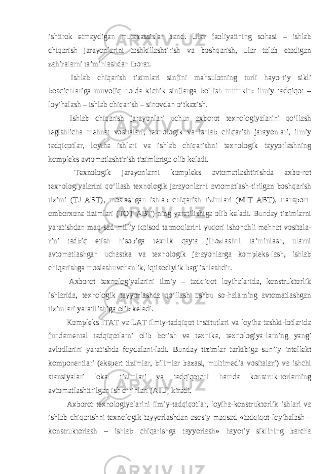 ishtirok etmaydigan mutaxassislar band. Ular faoliyatining sohasi – ishlab chiqarish jarayonlarini tashkillashtirish va boshqarish, ular talab etadigan zahiralarni ta’minlashdan iborat. Ishlab chiqarish tizimlari sinfini mahsulotning turli hayo-tiy sikli bosqichlariga muvofiq holda kichik sinflarga bo‘lish mumkin: ilmiy tadqiqot – loyihalash – ishlab chiqarish – sinovdan o‘tkazish. Ishlab chiqarish jarayonlari uchun axborot texnologiyalarini qo‘llash tegishlicha mehnat vositalari, texnologik va ishlab chiqarish jarayonlari, ilmiy tadqiqotlar, loyiha ishlari va ishlab chiqarishni texnologik tayyorlashning kompleks avtomatlashtirish tizimlariga olib keladi. Texnologik jarayonlarni kompleks avtomatlashtirishda axbo-rot texnologiyalarini qo‘llash texnologik jarayonlarni avtomatlash-tirilgan boshqarish tizimi (TJ ABT), moslashgan ishlab chiqarish tizimlari (MIT ABT), transport- omborxona tizimlari (TOT ABT)-ning yaratilishiga olib keladi. Bunday tizimlarni yaratishdan maq-sad-milliy iqtisod tarmoqlarini yuqori ishonchli mehnat vositala- rini tadbiq etish hisobiga texnik qayta jihozlashni ta’minlash, ularni avtomatlashgan uchastka va texnologik jarayonlarga kompleks-lash, ishlab chiqarishga moslashuvchanlik, iqtisodiylik bag‘ishlashdir. Axborot texnologiyalarini ilmiy – tadqiqot loyihalarida, konstruktorlik ishlarida, texnologik tayyorlashda qo‘llash ushbu so-halarning avtomatlashgan tizimlari yaratilishiga olib keladi. Kompleks ITAT va LAT ilmiy-tadqiqot institutlari va loyiha tashki-lotlarida fundamental tadqiqotlarni olib borish va texnika, texnologiya-larning yangi avlodlarini yaratishda foydalani-ladi. Bunday tizimlar tarkibiga sun’iy intellekt komponentlari (ekspert tizimlar, bilimlar bazasi, multimedia vositalari) va ishchi stansiyalari lokal tizimlari va tadqiqotchi hamda konstruk-torlarning avtomatlashtirilgan ish o‘rinlari (AIU) kiradi. Axborot texnologiyalarini ilmiy-tadqiqotlar, loyiha-konstruktorlik ishlari va ishlab chiqarishni texnologik tayyorlashdan asosiy maqsad «tadqiqot loyihalash – konstruktorlash – ishlab chiqarishga tayyorlash» hayotiy siklining barcha 