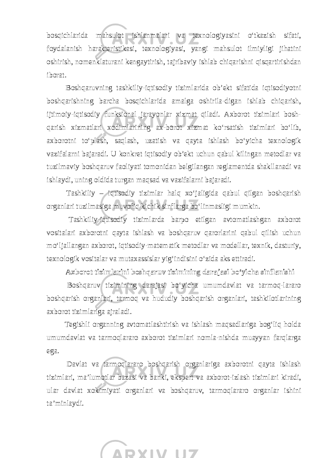 bosqichlarida mahsulot ishlanmalari va texnologiyasini o‘tkazish sifati, foydalanish harakteristikasi, texnologiyasi, yangi mahsulot ilmiyligi jihatini oshirish, nomenklaturani kengaytirish, tajribaviy ishlab chiqarishni qisqartirishdan iborat. Boshqaruvning tashkiliy-iqtisodiy tizimlarida ob’ekt sifatida iqtisodiyotni boshqarishning barcha bosqichlarida amalga oshirila-digan ishlab chiqarish, ijtimoiy-iqtisodiy funksional jarayonlar xizmat qiladi. Axborot tizimlari bosh- qarish xizmatlari xodimlarining ax-borot xizmat ko‘rsatish tizimlari bo‘lib, axborotni to‘plash, saqlash, uzatish va qayta ishlash bo‘yicha texnologik vazifalarni bajaradi. U konkret iqtisodiy ob’ekt uchun qabul kilingan metodlar va tuzilmaviy boshqaruv faoliyati tomonidan belgilangan reglamentda shakllanadi va ishlaydi, uning oldida turgan maqsad va vazifalarni bajaradi. Tashkiliy – iqtisodiy tizimlar halq xo‘jaligida qabul qilgan boshqarish organlari tuzilmasiga muvofiq kichik sinflarga bo‘linmasligi mumkin. Tashkiliy-iqtisodiy tizimlarda barpo etilgan avtomatlashgan axborot vositalari axborotni qayta ishlash va boshqaruv qarorlarini qabul qilish uchun mo‘ljallangan axborot, iqtisodiy-matematik metodlar va modellar, texnik, dasturiy, texnologik vositalar va mutaxassislar yig‘indisini o‘zida aks ettiradi. Axborot tizimlarini boshqaruv tizimining darajasi bo‘yicha sinflanishi Boshqaruv tizimining darajasi bo‘yicha umumdavlat va tarmoq-lararo boshqarish organlari, tarmoq va hududiy boshqarish organlari, tashkilotlarining axborot tizimlariga ajraladi. Tegishli organning avtomatlashtirish va ishlash maqsadlariga bog‘liq holda umumdavlat va tarmoqlararo axborot tizimlari nomla-nishda muayyan farqlarga ega. Davlat va tarmoqlararo boshqarish organlariga axborotni qayta ishlash tizimlari, ma’lumotlar bazasi va banki, ekspert va axborot-izlash tizimlari kiradi, ular davlat xokimiyati organlari va boshqaruv, tarmoqlararo organlar ishini ta’minlaydi. 
