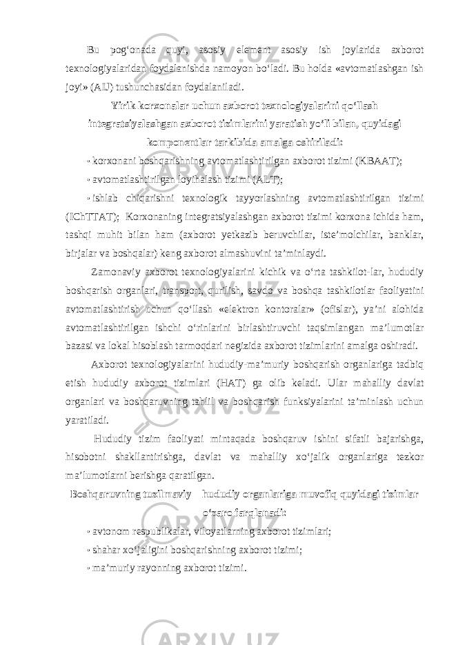 Bu pog‘onada quyi, asosiy element asosiy ish joylarida axborot texnologiyalaridan foydalanishda namoyon bo‘ladi. Bu holda «avtomatlashgan ish joyi» (AIJ) tushunchasidan foydalaniladi. Yirik korxonalar uchun axborot texnologiyalarini qo‘llash integratsiyalashgan axborot tizimlarini yaratish yo‘li bilan, quyidagi komponentlar tarkibida amalga oshiriladi: • korxonani boshqarishning avtomatlashtirilgan axborot tizimi (KBAAT); • avtomatlashtirilgan loyihalash tizimi (ALT); • ishlab chiqarishni texnologik tayyorlashning avtomatlashtirilgan tizimi (IChTTAT); Korxonaning integratsiyalashgan axborot tizimi korxona ichida ham, tashqi muhit bilan ham (axborot yetkazib beruvchilar, iste’molchilar, banklar, birjalar va boshqalar) keng axborot almashuvini ta’minlaydi. Zamonaviy axborot texnologiyalarini kichik va o‘rta tashkilot-lar, hududiy boshqarish organlari, transport, qurilish, savdo va boshqa tashkilotlar faoliyatini avtomatlashtirish uchun qo‘llash «elektron kontoralar» (ofislar), ya’ni alohida avtomatlashtirilgan ishchi o‘rinlarini birlashtiruvchi taqsimlangan ma’lumotlar bazasi va lokal hisoblash tarmoqdari negizida axborot tizimlarini amalga oshiradi. Axborot texnologiyalarini hududiy-ma’muriy boshqarish organlariga tadbiq etish hududiy axborot tizimlari (HAT) ga olib keladi. Ular mahalliy davlat organlari va boshqaruvning tahlil va boshqarish funksiyalarini ta’minlash uchun yaratiladi. Hududiy tizim faoliyati mintaqada boshqaruv ishini sifatli bajarishga, hisobotni shakllantirishga, davlat va mahalliy xo‘jalik organlariga tezkor ma’lumotlarni berishga qaratilgan. Boshqaruvning tuzilmaviy – hududiy organlariga muvofiq quyidagi tizimlar o‘zaro farqlanadi: • avtonom respublikalar, viloyatlarning axborot tizimlari; • shahar xo‘jaligini boshqarishning axborot tizimi; • ma’muriy rayonning axborot tizimi. 