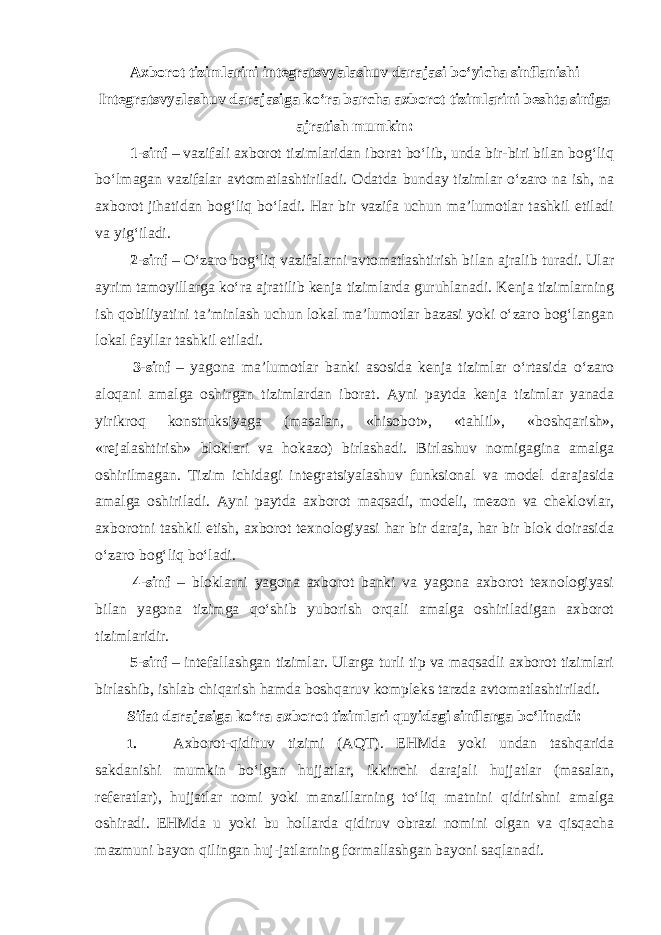 Axborot tizimlarini integratsvyalashuv darajasi bo‘yicha sinflanishi Integratsvyalashuv darajasiga ko‘ra barcha axborot tizimlarini beshta sinfga ajratish mumkin: 1-sinf – vazifali axborot tizimlaridan iborat bo‘lib, unda bir-biri bilan bog‘liq bo‘lmagan vazifalar avtomatlashtiriladi. Odatda bunday tizimlar o‘zaro na ish, na axborot jihatidan bog‘liq bo‘ladi. Har bir vazifa uchun ma’lumotlar tashkil etiladi va yig‘iladi. 2-sinf – O‘zaro bog‘liq vazifalarni avtomatlashtirish bilan ajralib turadi. Ular ayrim tamoyillarga ko‘ra ajratilib kenja tizimlarda guruhlanadi. Kenja tizimlarning ish qobiliyatini ta’minlash uchun lokal ma’lumotlar bazasi yoki o‘zaro bog‘langan lokal fayllar tashkil etiladi. 3-sinf – yagona ma’lumotlar banki asosida kenja tizimlar o‘rtasida o‘zaro aloqani amalga oshirgan tizimlardan iborat. Ayni paytda kenja tizimlar yanada yirikroq konstruksiyaga (masalan, «hisobot», «tahlil», «boshqarish», «rejalashtirish» bloklari va hokazo) birlashadi. Birlashuv nomigagina amalga oshirilmagan. Tizim ichidagi integratsiyalashuv funksional va model darajasida amalga oshiriladi. Ayni paytda axborot maqsadi, modeli, mezon va cheklovlar, axborotni tashkil etish, axborot texnologiyasi har bir daraja, har bir blok doirasida o‘zaro bog‘liq bo‘ladi. 4-sinf – bloklarni yagona axborot banki va yagona axborot texnologiyasi bilan yagona tizimga qo‘shib yuborish orqali amalga oshiriladigan axborot tizimlaridir. 5-sinf – intefallashgan tizimlar. Ularga turli tip va maqsadli axborot tizimlari birlashib, ishlab chiqarish hamda boshqaruv kompleks tarzda avtomatlashtiriladi. Sifat darajasiga ko‘ra axborot tizimlari quyidagi sinflarga bo‘linadi: 1. Axborot-qidiruv tizimi (AQT). EHMda yoki undan tashqarida sakdanishi mumkin bo‘lgan hujjatlar, ikkinchi darajali hujjatlar (masalan, referatlar), hujjatlar nomi yoki manzillarning to‘liq matnini qidirishni amalga oshiradi. EHMda u yoki bu hollarda qidiruv obrazi nomini olgan va qisqacha mazmuni bayon qilingan huj-jatlarning formallashgan bayoni saqlanadi. 