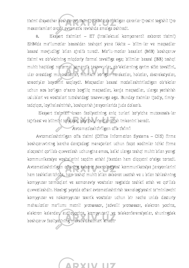 tizimi dispetcher boshqaruvi tizimi) EHM qabul kilgan qarorlar ijrosini tegishli ijro mexanizmlari orqali avtomatik ravishda amalga oshiradi. 8. Ekspert tizimlari – ET (intellektual komponentli axborot tizimi) EHMda ma’lumotlar bazasidan tashqari yana ikkita – bilim-lar va maqsadlar bazasi mavjudligi bilan ajralib turadi. Ma’lu-motlar bazalari (MB) boshqaruv tizimi va ob’ektining miqdoriy formal tavsifiga ega; bilimlar bazasi (BB) tashqi muhit haqidagi noformal semantik tasavvurlar, ob’ektlarning ayrim sifat tavsifini, ular orasidagi munosabatlar, mumkin bo‘lgan harakatlar, holatlar, abstraksiyalar, streotiplar bayonini saqlaydi. Maqsadlar bazasi modellashtiriladigan ob’ektlar uchun xos bo‘lgan o‘zaro bog‘liq maqsadlar, kenja maqsadlar, ularga yetishish uslublari va vositalari tuttsheidagi tasavvurga ega. Bunday tizimlar ijodiy, ilmiy- tadqiqot, loyihalashtirish, boshqarish jarayonlarida juda dolzarb. Ekspert tizimlari inson faoliyatining aniq turlari bo‘yicha mutaxassis-lar tajribasi va bilimini to‘plash, boyitish, rivojlantirish imkonini beradi. Avtomatlashtirilgan ofis tizimi Avtomatlashtirilgan ofis tizimi (Office Information Systems – OIS) firma boshqaruvining barcha darajadagi menejerlari uchun faqat xodimlar ichki firma aloqasini qo‘llab-quvvatlash uchungina emas, balki ularga tashqi muhit bilan yangi kommunikatsiya vositalarini taqdim etishi jixatdan ham diqqatni o‘ziga tortadi. Avtomatlashtirilgan ofisning axborot texnologiyasi kommunikatsiya jarayonlarini ham tashkilot ichida, ham tashqi muhit bilan axborot uzatish va u bilan ishlashning kompyuter tarmoqlari va zamonaviy vositalar negizida tashkil etish va qo‘llab quvvatlashdir. Hozirgi paytda ofisni avtomatlashtirish texnologiyasini ta’minlovchi kompyuter va nokompyuter texnik vositalar uchun bir necha unlab dasturiy mahsulotlar ma’lum: matnli protsessor, jadvalli protsessor, elektron pochta, elektron kalendar, audiopochta, kompyuterli va telekonferensiyalar, shuningdek boshqaruv faoliyatining maxsus dasturlari kiradi. 
