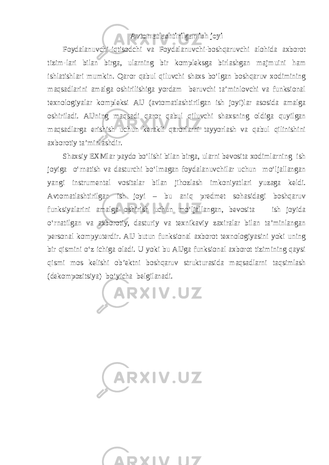 Avtomatlashtirilgan ish joyi Foydalanuvchi-iqtisodchi va Foydalanuvchi-boshqaruvchi alohida axborot tizim-lari bilan birga, ularning bir kompleksga birlashgan majmuini ham ishlatishlari mumkin. Qaror qabul qiluvchi shaxs bo‘lgan boshqaruv xodimining maqsadlarini amalga oshirilishiga yordam beruvchi ta’minlovchi va funksional texnologiyalar kompleksi AIJ (avtomatlashtirilgan ish joyi)lar asosida amalga oshiriladi. AIJning maqsadi qaror qabul qiluvchi shaxsning oldiga quyilgan maqsadlarga erishish uchun kerakli qarorlarni tayyorlash va qabul qilinishini axborotiy ta’minlashdir. Shaxsiy EXMlar paydo bo‘lishi bilan birga, ularni bevosita xodimlarning ish joyiga o‘rnatish va dasturchi bo‘lmagan foydalanuvchilar uchun mo‘ljallangan yangi instrumental vositalar bilan jihozlash imkoniyatlari yuzaga keldi. Avtomatlashtirilgan ish joyi – bu aniq predmet sohasidagi boshqaruv funksiyalarini amalga oshirish uchun mo‘ljallangan, bevosita ish joyida o‘rnatilgan va axborotiy, dasturiy va texnikaviy zaxiralar bilan ta’minlangan personal kompyuterdir. AIJ butun funksional axborot texnologiyasini yoki uning bir qismini o‘z ichiga oladi. U yoki bu AIJga funksional axborot tizimining qaysi qismi mos kelishi ob’ektni boshqaruv strukturasida maqsadlarni taqsimlash (dekompozitsiya) bo‘yicha belgilanadi. 