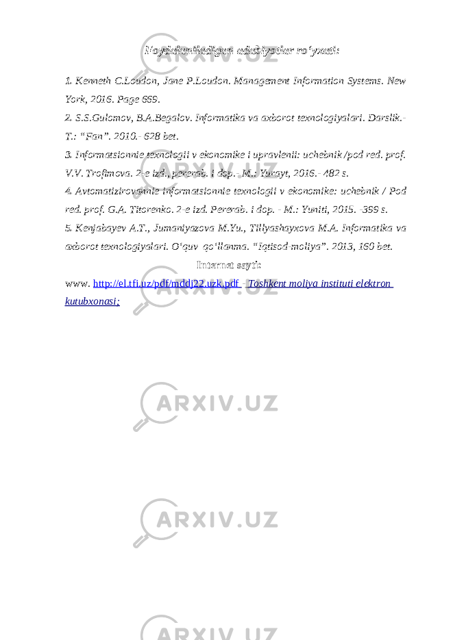 Foydalaniladigan adabiyotlar ro‘yxati: 1. Kenneth C.Loudon, Jane P.Loudon. Management Information Systems. New York, 2016. Page 669. 2. S.S.Gulomov, B.A.Begalov. Informatika va axborot texnologiyalari. Darslik.- T.: “Fan”. 2010.- 628 bet. 3. Informatsionnie texnologii v ekonomike i upravlenii: uchebnik /pod red. prof. V.V. Trofimova. 2-e izd., pererab. i dop.- M.: Yurayt, 2016.- 482 s. 4. Avtomatizirovannie informatsionnie texnologii v ekonomike: uchebnik / Pod red. prof. G.A. Titorenko. 2-e izd. Pererab. i dop. - M.: Yuniti, 2015. -399 s. 5. Kenjabayev A.T., Jumaniyazova M.Yu., Tillyashayxova M.A. Informatika va axborot texnologiyalari. O‘quv qo‘llanma. “Iqtisod-moliya”. 2013, 160 bet. Internet sayti: www. http://el.tfi.uz/pdf/mddj22.uzk.pdf - Toshkent moliya instituti elektron kutubxonasi ; 