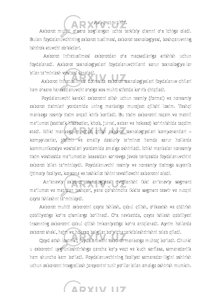 Axborot muhiti. Axborot muhiti o‘zaro bog‘langan uchta tarkibiy qismni o‘z ichiga oladi. Bular: foydalanuvchining axborot tuzilmasi, axborot texnologiyasi, boshqaruvning ishtirok etuvchi ob’ektlari. Axborot infratuzilmasi axborotdan o‘z maqsadlariga erishish uchun foydalanadi. Axborot texnologiyalari foydalanuvchilarni zarur texnologiya-lar bilan ta’minlash vositasi sanaladi. Axborot infratuzilmasi doirasida axborot texnologiyalari foydalanuv-chilari ham o‘zaro harakatlanuvchi o‘ziga xos muhit sifatida ko‘rib chiqiladi. Foydalanuvchi kerakli axborotni olish uchun rasmiy (formal) va norasmiy axborot tizimlari yordamida uning manbaiga murojaat qilishi lozim. Tashqi manbaga rasmiy tizim orqali kirib boriladi. Bu tizim axborotni raqam va matnli ma’lumot (statistik hisobotlar, kitob, jurnal, xabar va hokazo) ko‘rinishida taqdim etadi. Ichki manbaga murojaat qilish axborot texnologiyalari komponentlari – kompyuterlar, tizimli va amaliy dasturiy ta’minot hamda zarur hollarda kommunikatsiya vositalari yordamida amalga oshiriladi. Ichki manbalar norasmiy tizim vositasida ma’lumotlar bazasidan so‘rovga javob tariqasida foydalanuvchini axborot bilan ta’minlaydi. Foydalanuvchi rasmiy va norasmiy tizimga suyanib ijtimoiy faoliyat, korxona va tashkilot ishini tavsiflovchi axborotni oladi. An’anaviy axborot texnologiyasi rivojlanishi ikki an’anaviy segment ma’lumot va matndan tashqari, yana qo‘shimcha ikkita segment-tasvir va nutqni qayta ishlashni ta’minlaydi. Axborot muhiti axborotni qayta ishlash, qabul qilish, o‘tkazish va qidirish qobiliyatiga ko‘ra qismlarga bo‘linadi. O‘z navbatida, qayta ishlash qobiliyati insonning axborotni qabul qilish imkoniyatiga ko‘ra aniqlanadi. Ayrim hollarda axborot shakl, hajm va hokazo belgilar bo‘yicha tarkiblashtirishni talab qiladi. Qayd etish lozimki, foydalanuvchi axborot manbaiga muhtoj bo‘ladi. Chunki u axborotni uyg‘unlashtirishga qancha ko‘p vaqt va kuch sarflasa, samaradorlik ham shuncha kam bo‘ladi. Foydalanuvchining faoliyat samarador-ligini oshirish uchun axborotni integrallash jarayonini turli yo‘llar bilan amalga oshirish mumkin. 
