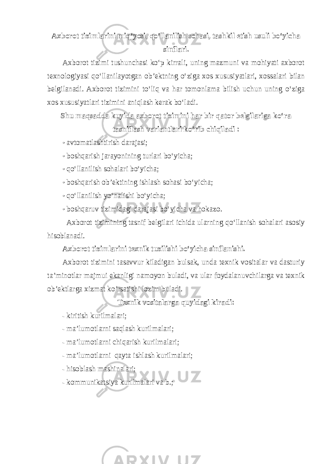 Axborot tizimlarini miq’yosi, qo‘llanilish sohasi, tashkil etish usuli bo‘yicha sinflari. Axborot tizimi tushunchasi ko‘p kirrali, uning mazmuni va mohiyati axborot texnologiyasi qo‘llanilayotgan ob’ektning o‘ziga xos xususiyatlari, xossalari bilan belgilanadi. Axborot tizimini to‘liq va har tomonlama bilish uchun uning o‘ziga xos xususiyatlari tizimini aniqlash kerak bo‘ladi. Shu maqsadda kuyida axborot tizimini har bir qator belgilariga ko‘ra tasniflash variantlari ko‘rib chiqiladi : • avtomatlashtirish darajasi; • boshqarish jarayonining turlari bo‘yicha; • qo‘llanilish sohalari bo‘yicha; • boshqarish ob’ektining ishlash sohasi bo‘yicha; • qo‘llanilish yo‘nalishi bo‘yicha; • boshqaruv tizimidagi darajasi bo‘yicha va hokazo. Axborot tizimining tasnif belgilari ichida ularning qo‘llanish sohalari asosiy hisoblanadi. Axborot tizimlarini texnik tuzilishi bo‘yicha sinflanishi. Axborot tizimini tasavvur kiladigan bulsak, unda texnik vositalar va dasturiy ta’minotlar majmui ekanligi namoyon buladi, va ular foydalanuvchilarga va texnik ob’ektlarga xizmat ko’rsatishi lozim buladi. Texnik vositalarga quyidagi kiradi: - kiritish kurilmalari; - ma’lumotlarni saqlash kurilmalari; - ma’lumotlarni chiqarish kurilmalari; - ma’lumotlarni qayta ishlash kurilmalari; - hisoblash mashinalari; - kommunikatsiya kurilmalari va b.; 
