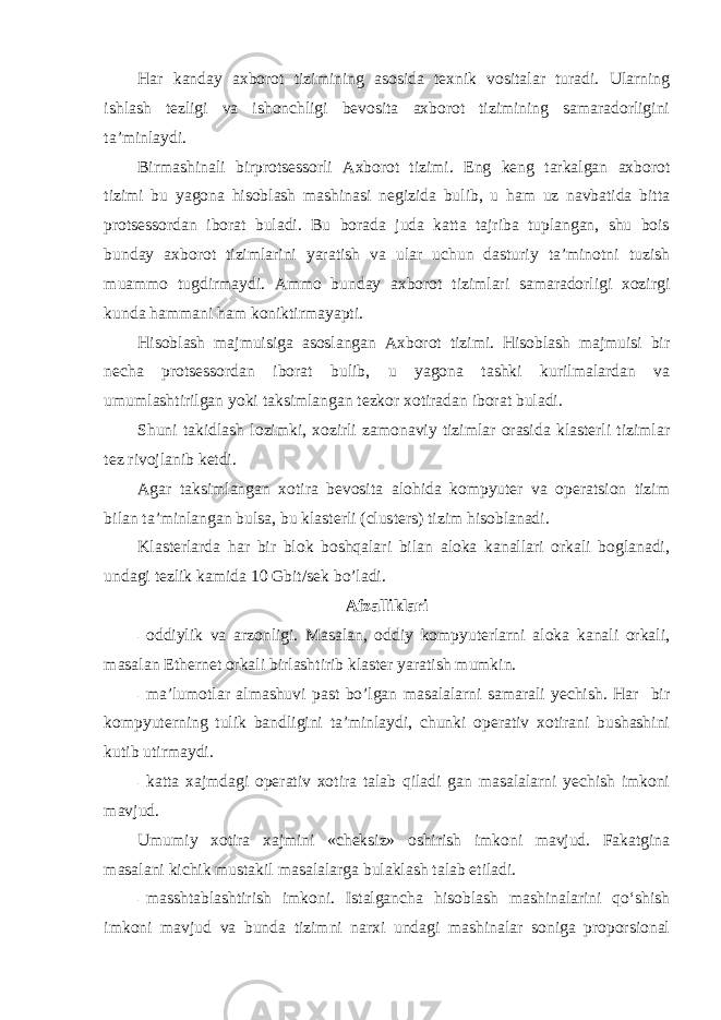 Har kanday axborot tizimining asosida texnik vositalar turadi. Ularning ishlash tezligi va ishonchligi bevosita axborot tizimining samaradorligini ta’minlaydi. Birmashinali birprotsessorli Axborot tizimi. Eng keng tarkalgan axborot tizimi bu yagona hisoblash mashinasi negizida bulib, u ham uz navbatida bitta protsessordan iborat buladi. Bu borada juda katta tajriba tuplangan, shu bois bunday axborot tizimlarini yaratish va ular uchun dasturiy ta’minotni tuzish muammo tugdirmaydi. Ammo bunday axborot tizimlari samaradorligi xozirgi kunda hammani ham koniktirmayapti. Hisoblash majmuisiga asoslangan Axborot tizimi. Hisoblash majmuisi bir necha protsessordan iborat bulib, u yagona tashki kurilmalardan va umumlashtirilgan yoki taksimlangan tezkor xotiradan iborat buladi. Shuni takidlash lozimki, xozirli zamonaviy tizimlar orasida klasterli tizimlar tez rivojlanib ketdi. Agar taksimlangan xotira bevosita alohida kompyuter va operatsion tizim bilan ta’minlangan bulsa, bu klasterli (clusters) tizim hisoblanadi. Klasterlarda har bir blok boshqalari bilan aloka kanallari orkali boglanadi, undagi tezlik kamida 10 Gbit/sek bo’ladi. Afzalliklari - oddiylik va arzonligi. Masalan, oddiy kompyuterlarni aloka kanali orkali, masalan Ethernet orkali birlashtirib klaster yaratish mumkin. - ma’lumotlar almashuvi past bo’lgan masalalarni samarali yechish. Har bir kompyuterning tulik bandligini ta’minlaydi, chunki operativ xotirani bushashini kutib utirmaydi. - katta xajmdagi operativ xotira talab qiladi gan masalalarni yechish imkoni mavjud. Umumiy xotira xajmini «cheksiz» oshirish imkoni mavjud. Fakatgina masalani kichik mustakil masalalarga bulaklash talab etiladi. - masshtablashtirish imkoni. Istalgancha hisoblash mashinalarini qo‘shish imkoni mavjud va bunda tizimni narxi undagi mashinalar soniga proporsional 