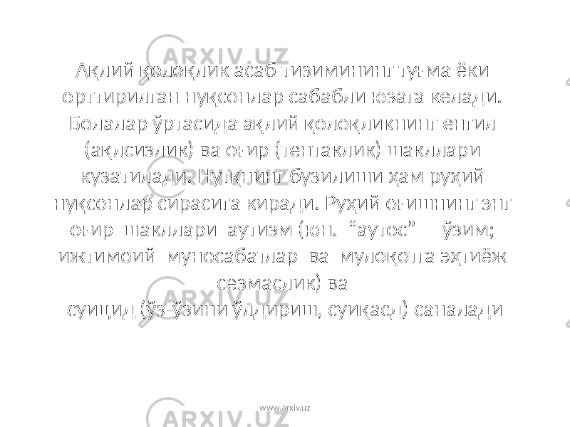 Ақлий қолоқлик асаб тизимининг туғма ёки орттирилган нуқсонлар сабабли юзага келади. Болалар ўртасида ақлий қолоқликнинг енгил (ақлсизлик) ва оғир (тентаклик) шакллари кузатилади. Нутқнинг бузилиши ҳам руҳий нуқсонлар сирасига киради. Руҳий оғишнинг энг оғир шакллари аутизм (юн. “аутос” – ўзим; ижтимоий муносабатлар ва мулоқотга эҳтиёж сезмаслик) ва суицид (ўз-ўзини ўлдириш, суиқасд) саналади www.arxiv.uz 