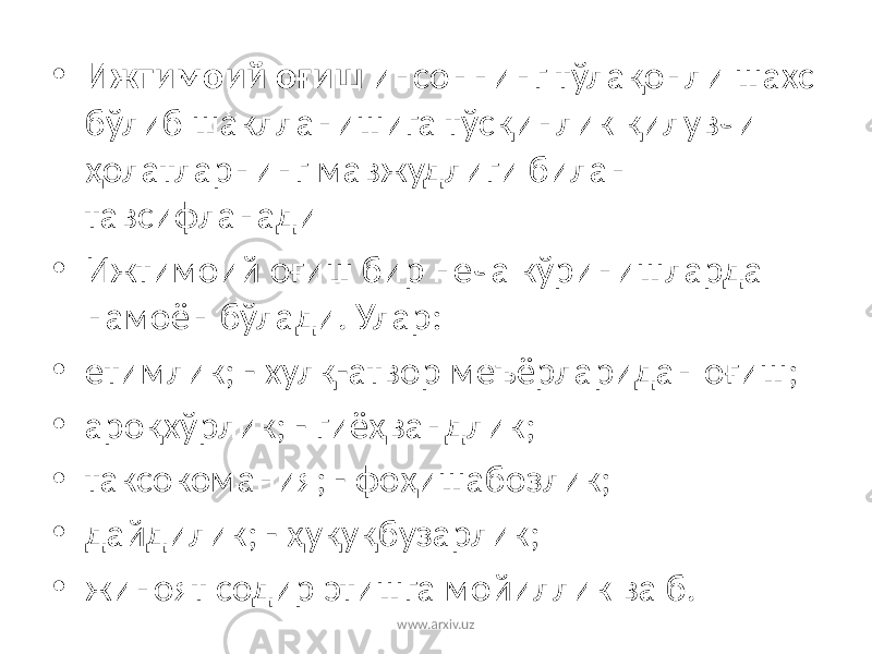 • Ижтимоий оғиш инсоннинг тўлақонли шахс бўлиб шаклланишига тўсқинлик қилувчи ҳолатларнинг мавжудлиги билан тавсифланади • Ижтимоий оғиш бир неча кўринишларда намоён бўлади. Улар: • етимлик; - хулқ-атвор меъёрларидан оғиш; • ароқхўрлик; - гиёҳвандлик; • таксокомания; - фоҳишабозлик; • дайдилик; - ҳуқуқбузарлик; • жиноят содир этишга мойиллик ва б. www.arxiv.uz 