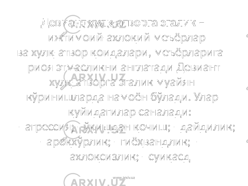 Девиант хулқ-атворга эгалик – ижтимоий-ахлоқий меъёрлар ва хулқ-атвор қоидалари, меъёрларига риоя этмасликни англатади Девиант хулқ-атворга эгалик муайян кўринишларда намоён бўлади. Улар қуйидагилар саналади: - агрессия; - ўқишдан қочиш; - дайдилик; - ароқхўрлик; - гиёҳвандлик; - ахлоқсизлик; - суиқасд www.arxiv.uz 