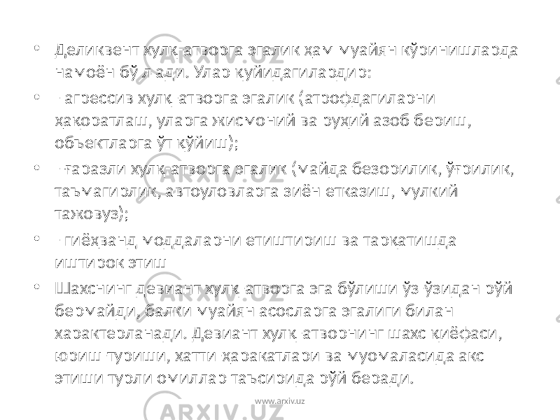 • Деликвент хулқ-атворга эгалик ҳам муайян кўринишларда намоён бў л ади. Улар қуйидагилардир: • - агрессив хулқ-атворга эгалик (атрофдагиларни ҳақоратлаш, уларга жисмоний ва руҳий азоб бериш, объектларга ўт қўйиш); • - ғаразли хулқ-атворга эгалик (майда безорилик, ўғрилик, таъмагирлик, автоуловларга зиён етказиш, мулкий тажовуз); • - гиёҳванд моддаларни етиштириш ва тарқатишда иштирок этиш • Шахснинг девиант хулқ-атворга эга бўлиши ўз-ўзидан рўй бермайди, балки муайян асосларга эгалиги билан характерланади. Девиант хулқ-атворнинг шахс қиёфаси, юриш-туриши, хатти-ҳаракатлари ва муомаласида акс этиши турли омиллар таъсирида рўй беради. www.arxiv.uz 