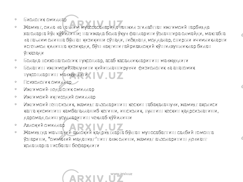 • Биологик омиллар • Жамият, оила ва таълим муассасаларида ташкил этилаётган ижтимоий тарбияда хатоларга йўл қўйилиши; натижада бола ўқув фанларини ўзлаштира олмайди, мактабга ва таълим олишга бўлган қизиқиши сўнади, гиёҳванд моддалар, спиртли ичимликларни истеъмол қилишга қизиқади, бўш вақтини ғайриахлоқий кўнгилхушликлар билан ўтказади • Болада психопатологик нуқсонлар, асаб касалликларининг мавжудлиги • Боланинг ижтимоийлашувини қийинлаштирувчи физиологик ва анатомик нуқсонларнинг мавжудлиги • Психологик омиллар • Ижтимоий-педагогик омиллар • Ижтимоий-иқтисодий омиллар • Ижтимоий тенгсизлик, жамият аъзоларининг кескин табақалашуви, жамият аҳолиси катта қисмининг камбағаллашиб кетиши, ишсизлик, пулнинг кескин қадрсизланиши, даромад олиш усулларининг чеклаб қўйилиши • Ахлоқий омиллар • Жамиятда маънавий-ахлоқий қадриятларга бўлган муносабатнинг салбий томонга ўзгариши, “оммавий маданият”нинг авж олиши, жамият аъзоларининг девиант ҳолатларга нисбатан бефарқлиги www.arxiv.uz 