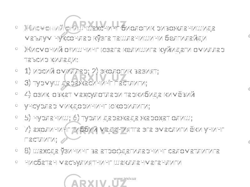 • Жисмоний оғиш шахснинг биологик ривожланишида маълум нуқсонлар кўзга ташланишини белгилайди • Жисмоний оғишнинг юзага келишига қуйидаги омиллар таъсир қилади: • 1) ирсий омиллар; 2) экологик вазият; • 3) турмуш даражасининг пастлиги; • 4) озиқ-овқат маҳсулотлари таркибида кимёвий • унсурлар миқдорининг юқорилиги; • 5) нурланиш; 6) турли даражада жароҳат олиш; • 7) аҳолининг тиббий маданиятга эга эмаслиги ёки унинг пастлиги; • 8) шахсда ўзининг ва атрофдагиларнинг саломатлигига • нисбатан масъулиятнинг шаклланмаганлиги www.arxiv.uz 
