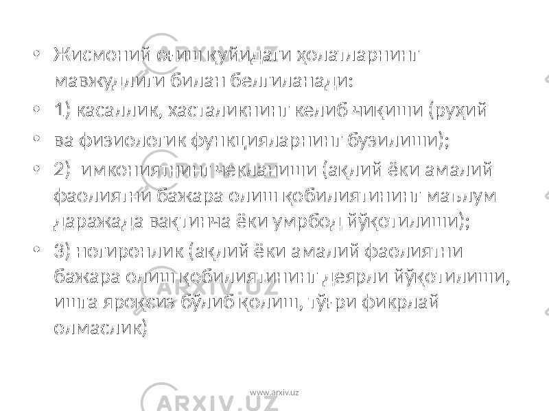 • Жисмоний оғиш қуйидаги ҳолатларнинг мавжудлиги билан белгиланади: • 1) касаллик, хасталикнинг келиб чиқиши (руҳий • ва физиологик функцияларнинг бузилиши); • 2) имкониятнинг чекланиши (ақлий ёки амалий фаолиятни бажара олиш қобилиятининг маълум даражада вақтинча ёки умрбод йўқотилиши); • 3) ногиронлик (ақлий ёки амалий фаолиятни бажара олиш қобилиятининг деярли йўқотилиши, ишга яроқсиз бўлиб қолиш, тўғри фикрлай олмаслик) www.arxiv.uz 