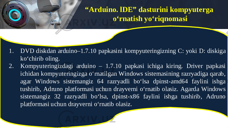 “ Arduino. lDE” dasturini kompyuterga o‘rnatish yo‘riqnomasi 1. DVD diskdan arduino–1.7.10 papkasini kompyuteringizning C: yoki D: diskiga ko‘chirib oling. 2. Kompyuteringizdagi arduino – 1.7.10 papkasi ichiga kiring. Driver papkasi ichidan kompyuteringizga o‘rnatilgan Windows sistemasining razryadiga qarab, agar Windows sistemangiz 64 razryadli bo‘lsa dpinst-amd64 faylini ishga tushirib, Adruno platformasi uchun drayverni o‘rnatib olasiz. Agarda Windows sistemangiz 32 razryadli bo‘lsa, dpinst-x86 faylini ishga tushirib, Adruno platformasi uchun drayverni o‘rnatib olasiz. 