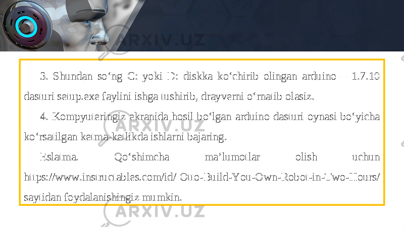 3. Shundan so‘ng C: yoki D: diskka ko‘chirib olingan arduino – 1.7.10 dasturi setup.exe faylini ishga tushirib, drayverni o‘rnatib olasiz. 4. Kompyuteringiz ekranida hosil bo‘lgan arduino dasturi oynasi bo‘yicha ko‘rsatilgan ketma-ketlikda ishlarni bajaring. Eslatma. Q о‘ shimcha ma’lumotlar olish uchun https://www.instructables.com/id/ Otto-Build-You-Own-Robot-in-Two-Hours/ saytidan foydalanishingiz mumkin. 