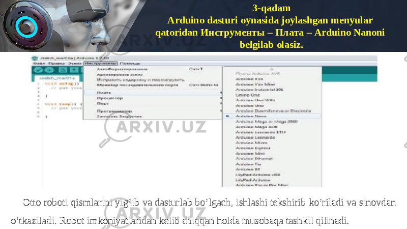 3-qadam Arduino dasturi oynasida joylashgan menyular qatoridan Инструменты – Плата – Arduino Nanoni belgilab olasiz. Otto roboti qismlarini yig‘ib va dasturlab bo‘lgach, ishlashi tekshirib ko‘riladi va sinovdan o‘tkaziladi. Robot imkoniyatlaridan kelib chiqqan holda musobaqa tashkil qilinadi. 