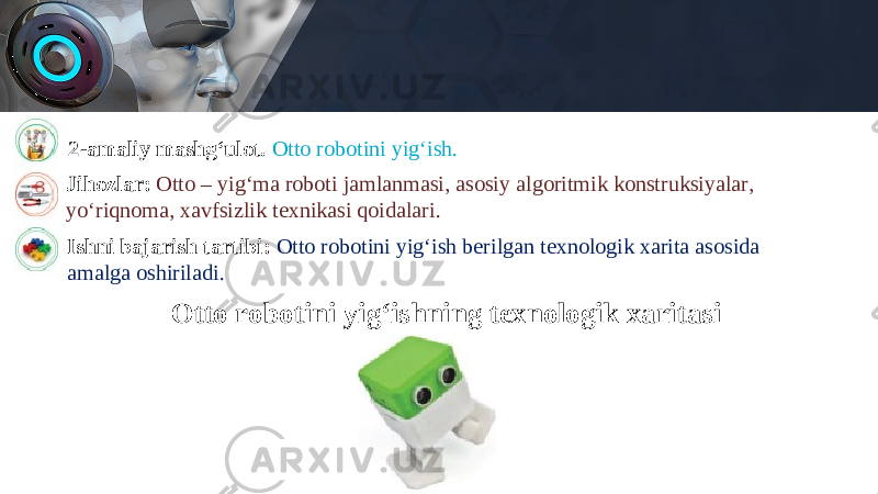 2-amaliy mashg‘ulot. Otto robotini yig‘ish. Jihozlar: Otto – yig‘ma roboti jamlanmasi, asosiy algoritmik konstruksiyalar, yo‘riqnoma, xavfsizlik texnikasi qoidalari. Ishni bajarish tartibi: Otto robotini yig‘ish berilgan texnologik xarita asosida amalga oshiriladi. Otto robotini yig‘ishning texnologik xaritasi 